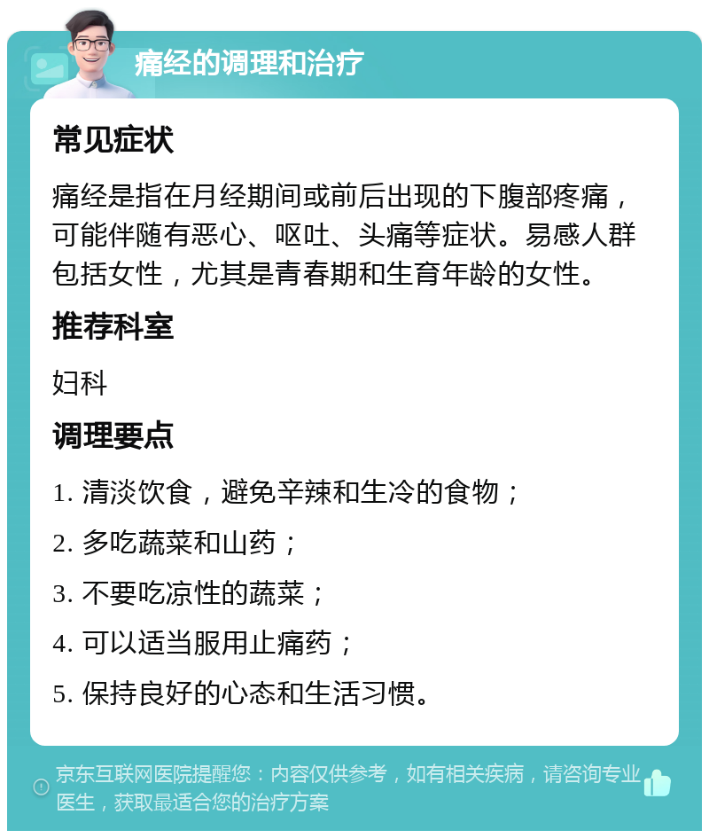 痛经的调理和治疗 常见症状 痛经是指在月经期间或前后出现的下腹部疼痛，可能伴随有恶心、呕吐、头痛等症状。易感人群包括女性，尤其是青春期和生育年龄的女性。 推荐科室 妇科 调理要点 1. 清淡饮食，避免辛辣和生冷的食物； 2. 多吃蔬菜和山药； 3. 不要吃凉性的蔬菜； 4. 可以适当服用止痛药； 5. 保持良好的心态和生活习惯。