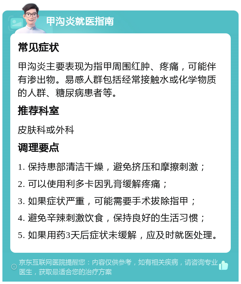 甲沟炎就医指南 常见症状 甲沟炎主要表现为指甲周围红肿、疼痛，可能伴有渗出物。易感人群包括经常接触水或化学物质的人群、糖尿病患者等。 推荐科室 皮肤科或外科 调理要点 1. 保持患部清洁干燥，避免挤压和摩擦刺激； 2. 可以使用利多卡因乳膏缓解疼痛； 3. 如果症状严重，可能需要手术拔除指甲； 4. 避免辛辣刺激饮食，保持良好的生活习惯； 5. 如果用药3天后症状未缓解，应及时就医处理。