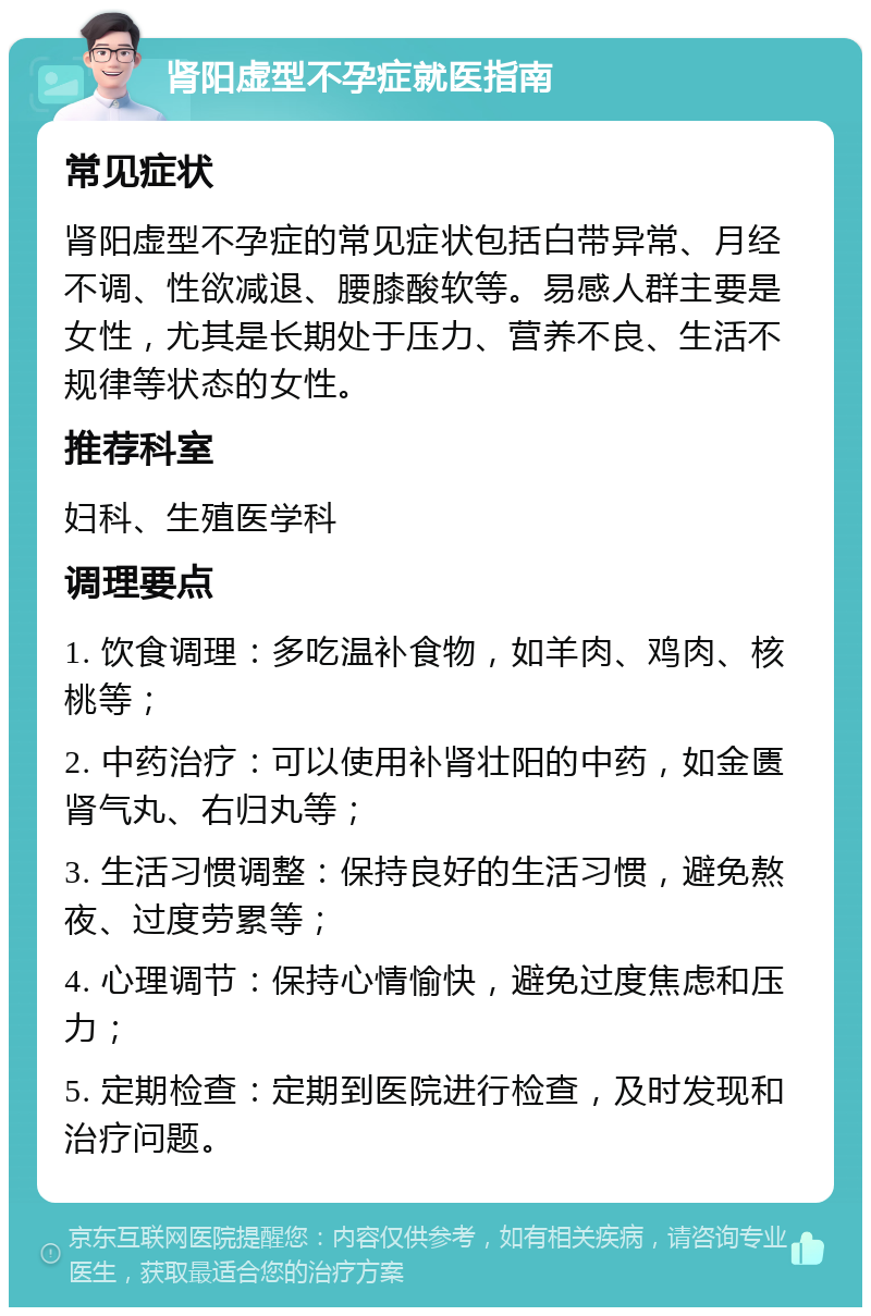 肾阳虚型不孕症就医指南 常见症状 肾阳虚型不孕症的常见症状包括白带异常、月经不调、性欲减退、腰膝酸软等。易感人群主要是女性，尤其是长期处于压力、营养不良、生活不规律等状态的女性。 推荐科室 妇科、生殖医学科 调理要点 1. 饮食调理：多吃温补食物，如羊肉、鸡肉、核桃等； 2. 中药治疗：可以使用补肾壮阳的中药，如金匮肾气丸、右归丸等； 3. 生活习惯调整：保持良好的生活习惯，避免熬夜、过度劳累等； 4. 心理调节：保持心情愉快，避免过度焦虑和压力； 5. 定期检查：定期到医院进行检查，及时发现和治疗问题。