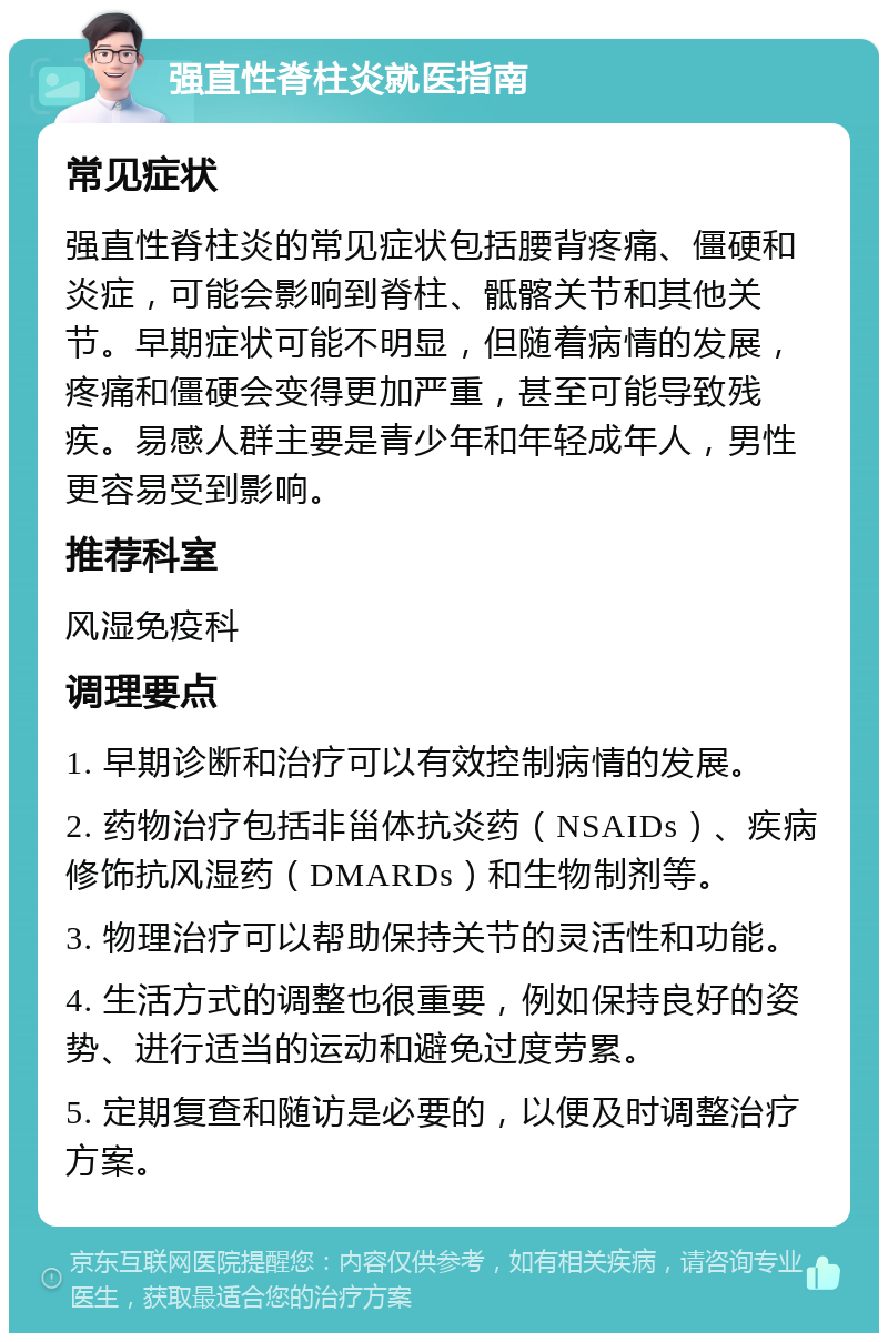 强直性脊柱炎就医指南 常见症状 强直性脊柱炎的常见症状包括腰背疼痛、僵硬和炎症，可能会影响到脊柱、骶髂关节和其他关节。早期症状可能不明显，但随着病情的发展，疼痛和僵硬会变得更加严重，甚至可能导致残疾。易感人群主要是青少年和年轻成年人，男性更容易受到影响。 推荐科室 风湿免疫科 调理要点 1. 早期诊断和治疗可以有效控制病情的发展。 2. 药物治疗包括非甾体抗炎药（NSAIDs）、疾病修饰抗风湿药（DMARDs）和生物制剂等。 3. 物理治疗可以帮助保持关节的灵活性和功能。 4. 生活方式的调整也很重要，例如保持良好的姿势、进行适当的运动和避免过度劳累。 5. 定期复查和随访是必要的，以便及时调整治疗方案。