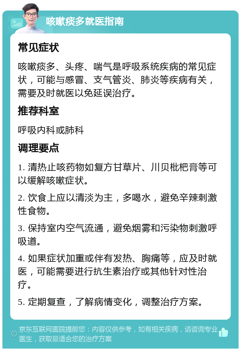 咳嗽痰多就医指南 常见症状 咳嗽痰多、头疼、喘气是呼吸系统疾病的常见症状，可能与感冒、支气管炎、肺炎等疾病有关，需要及时就医以免延误治疗。 推荐科室 呼吸内科或肺科 调理要点 1. 清热止咳药物如复方甘草片、川贝枇杷膏等可以缓解咳嗽症状。 2. 饮食上应以清淡为主，多喝水，避免辛辣刺激性食物。 3. 保持室内空气流通，避免烟雾和污染物刺激呼吸道。 4. 如果症状加重或伴有发热、胸痛等，应及时就医，可能需要进行抗生素治疗或其他针对性治疗。 5. 定期复查，了解病情变化，调整治疗方案。