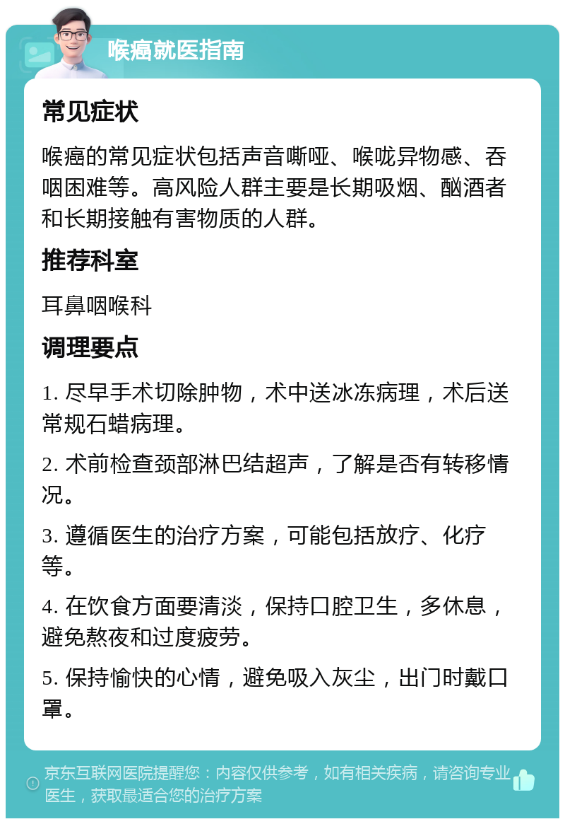 喉癌就医指南 常见症状 喉癌的常见症状包括声音嘶哑、喉咙异物感、吞咽困难等。高风险人群主要是长期吸烟、酗酒者和长期接触有害物质的人群。 推荐科室 耳鼻咽喉科 调理要点 1. 尽早手术切除肿物，术中送冰冻病理，术后送常规石蜡病理。 2. 术前检查颈部淋巴结超声，了解是否有转移情况。 3. 遵循医生的治疗方案，可能包括放疗、化疗等。 4. 在饮食方面要清淡，保持口腔卫生，多休息，避免熬夜和过度疲劳。 5. 保持愉快的心情，避免吸入灰尘，出门时戴口罩。