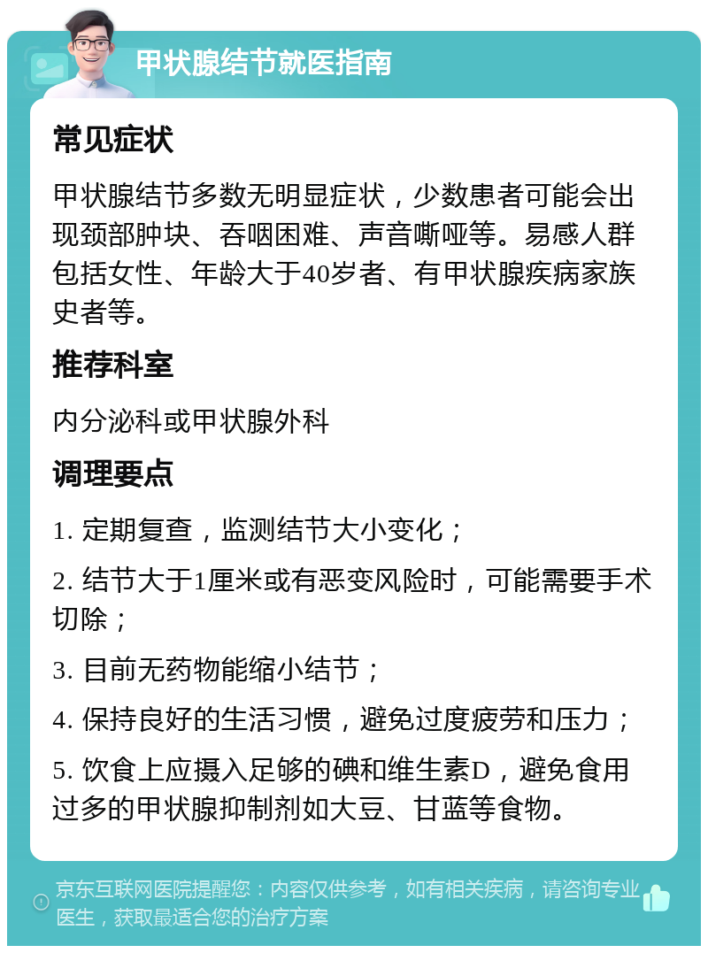 甲状腺结节就医指南 常见症状 甲状腺结节多数无明显症状，少数患者可能会出现颈部肿块、吞咽困难、声音嘶哑等。易感人群包括女性、年龄大于40岁者、有甲状腺疾病家族史者等。 推荐科室 内分泌科或甲状腺外科 调理要点 1. 定期复查，监测结节大小变化； 2. 结节大于1厘米或有恶变风险时，可能需要手术切除； 3. 目前无药物能缩小结节； 4. 保持良好的生活习惯，避免过度疲劳和压力； 5. 饮食上应摄入足够的碘和维生素D，避免食用过多的甲状腺抑制剂如大豆、甘蓝等食物。