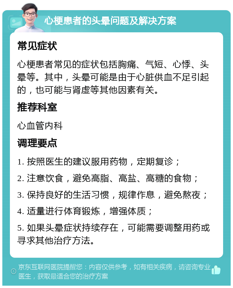 心梗患者的头晕问题及解决方案 常见症状 心梗患者常见的症状包括胸痛、气短、心悸、头晕等。其中，头晕可能是由于心脏供血不足引起的，也可能与肾虚等其他因素有关。 推荐科室 心血管内科 调理要点 1. 按照医生的建议服用药物，定期复诊； 2. 注意饮食，避免高脂、高盐、高糖的食物； 3. 保持良好的生活习惯，规律作息，避免熬夜； 4. 适量进行体育锻炼，增强体质； 5. 如果头晕症状持续存在，可能需要调整用药或寻求其他治疗方法。