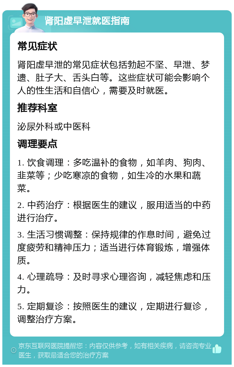 肾阳虚早泄就医指南 常见症状 肾阳虚早泄的常见症状包括勃起不坚、早泄、梦遗、肚子大、舌头白等。这些症状可能会影响个人的性生活和自信心，需要及时就医。 推荐科室 泌尿外科或中医科 调理要点 1. 饮食调理：多吃温补的食物，如羊肉、狗肉、韭菜等；少吃寒凉的食物，如生冷的水果和蔬菜。 2. 中药治疗：根据医生的建议，服用适当的中药进行治疗。 3. 生活习惯调整：保持规律的作息时间，避免过度疲劳和精神压力；适当进行体育锻炼，增强体质。 4. 心理疏导：及时寻求心理咨询，减轻焦虑和压力。 5. 定期复诊：按照医生的建议，定期进行复诊，调整治疗方案。