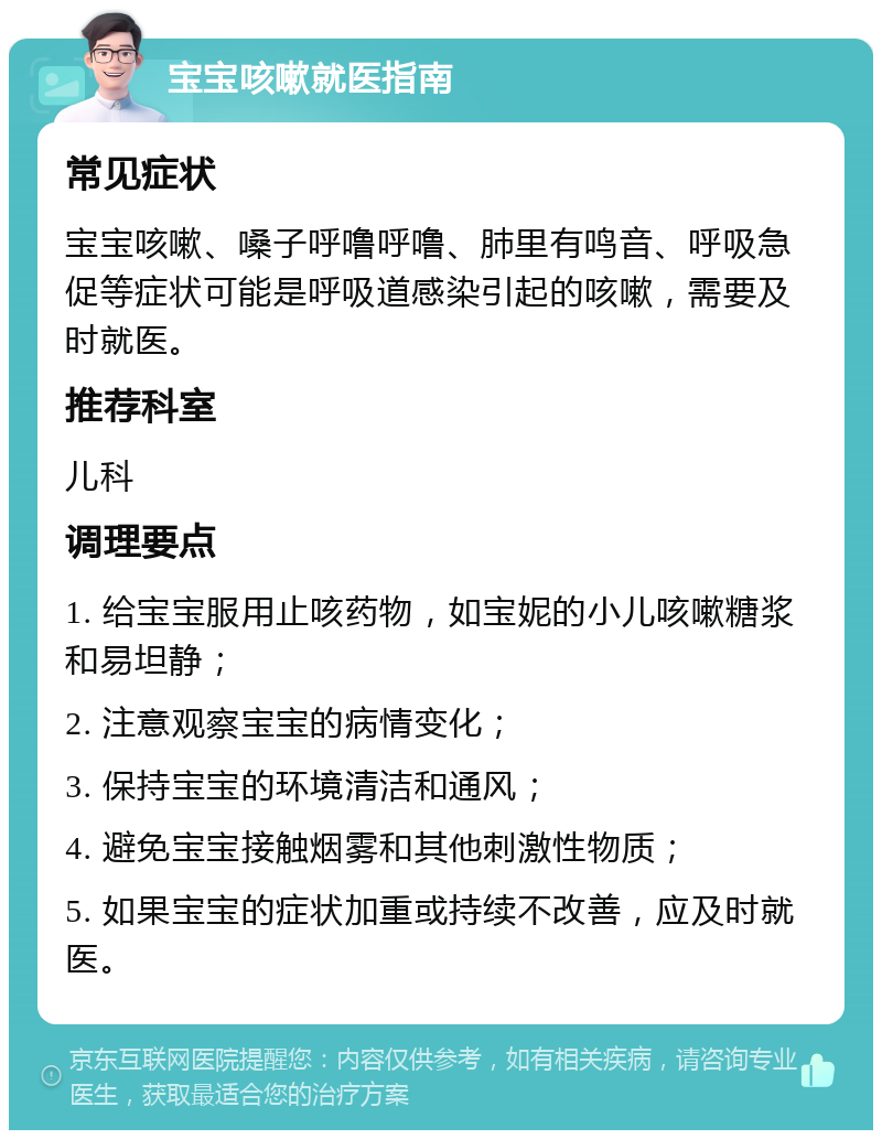 宝宝咳嗽就医指南 常见症状 宝宝咳嗽、嗓子呼噜呼噜、肺里有鸣音、呼吸急促等症状可能是呼吸道感染引起的咳嗽，需要及时就医。 推荐科室 儿科 调理要点 1. 给宝宝服用止咳药物，如宝妮的小儿咳嗽糖浆和易坦静； 2. 注意观察宝宝的病情变化； 3. 保持宝宝的环境清洁和通风； 4. 避免宝宝接触烟雾和其他刺激性物质； 5. 如果宝宝的症状加重或持续不改善，应及时就医。