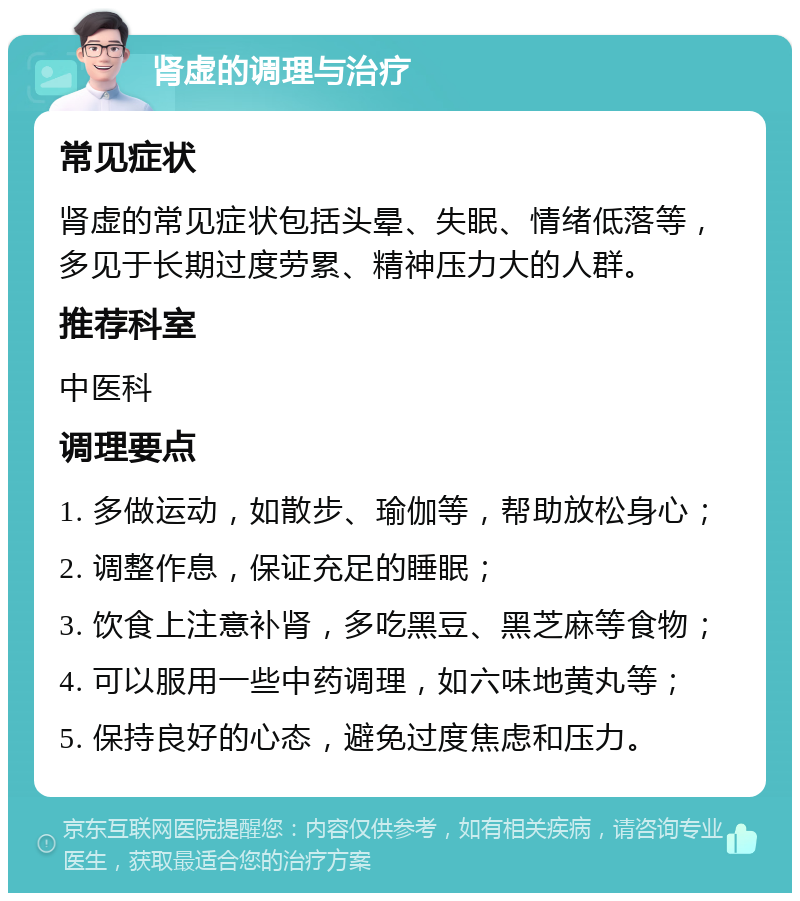 肾虚的调理与治疗 常见症状 肾虚的常见症状包括头晕、失眠、情绪低落等，多见于长期过度劳累、精神压力大的人群。 推荐科室 中医科 调理要点 1. 多做运动，如散步、瑜伽等，帮助放松身心； 2. 调整作息，保证充足的睡眠； 3. 饮食上注意补肾，多吃黑豆、黑芝麻等食物； 4. 可以服用一些中药调理，如六味地黄丸等； 5. 保持良好的心态，避免过度焦虑和压力。