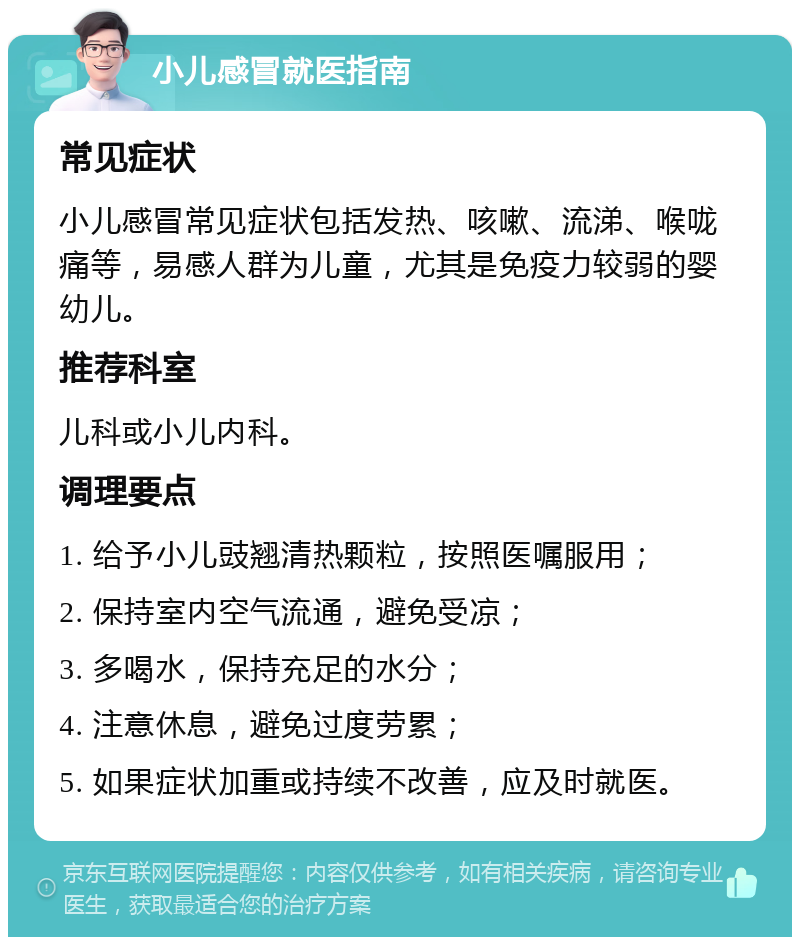 小儿感冒就医指南 常见症状 小儿感冒常见症状包括发热、咳嗽、流涕、喉咙痛等，易感人群为儿童，尤其是免疫力较弱的婴幼儿。 推荐科室 儿科或小儿内科。 调理要点 1. 给予小儿豉翘清热颗粒，按照医嘱服用； 2. 保持室内空气流通，避免受凉； 3. 多喝水，保持充足的水分； 4. 注意休息，避免过度劳累； 5. 如果症状加重或持续不改善，应及时就医。