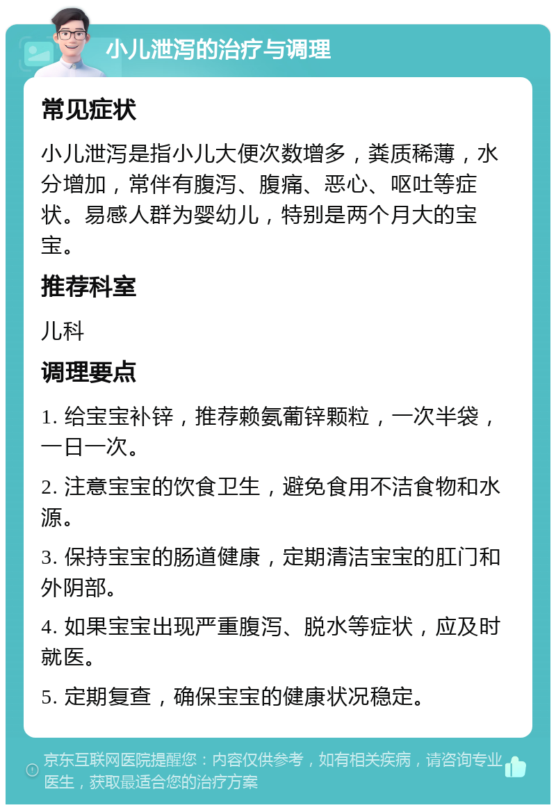 小儿泄泻的治疗与调理 常见症状 小儿泄泻是指小儿大便次数增多，粪质稀薄，水分增加，常伴有腹泻、腹痛、恶心、呕吐等症状。易感人群为婴幼儿，特别是两个月大的宝宝。 推荐科室 儿科 调理要点 1. 给宝宝补锌，推荐赖氨葡锌颗粒，一次半袋，一日一次。 2. 注意宝宝的饮食卫生，避免食用不洁食物和水源。 3. 保持宝宝的肠道健康，定期清洁宝宝的肛门和外阴部。 4. 如果宝宝出现严重腹泻、脱水等症状，应及时就医。 5. 定期复查，确保宝宝的健康状况稳定。