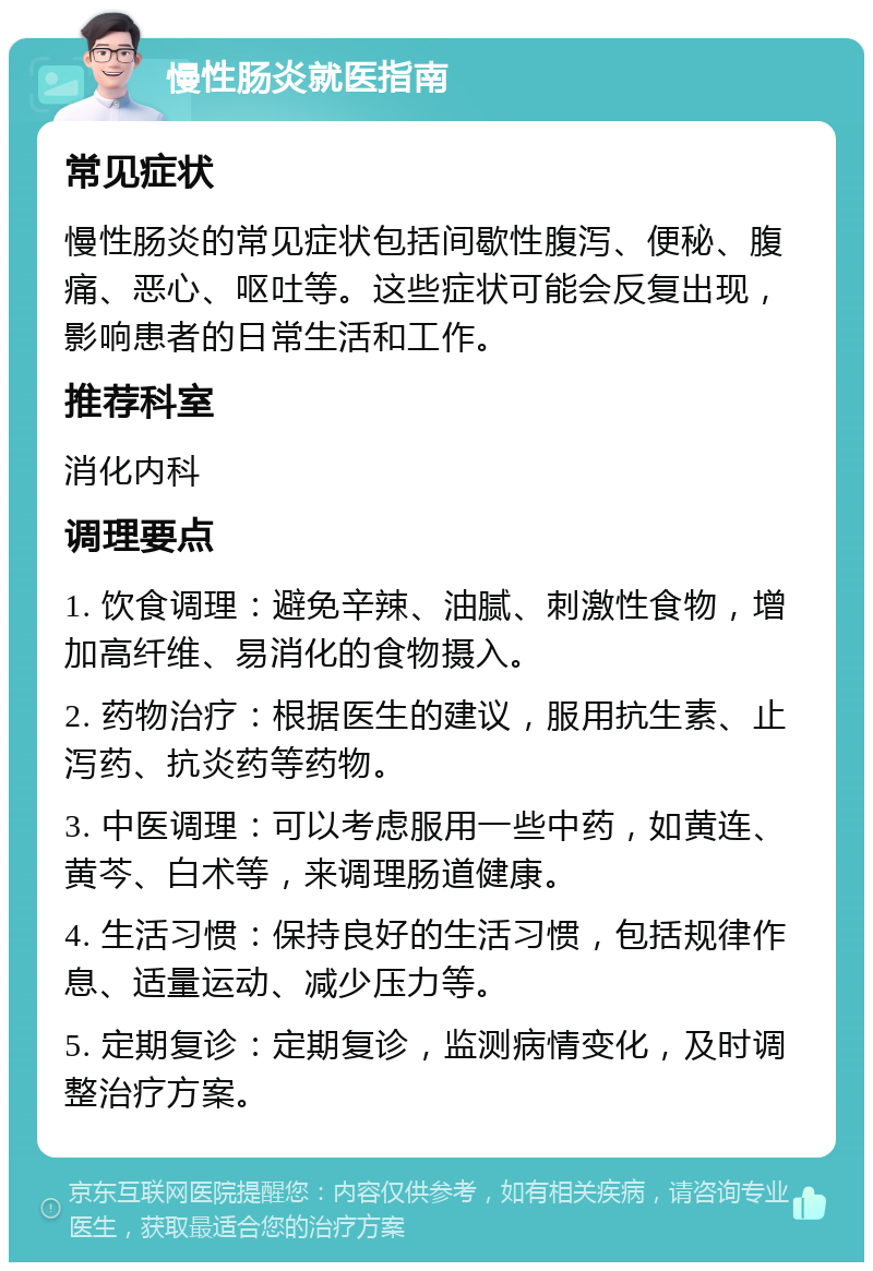 慢性肠炎就医指南 常见症状 慢性肠炎的常见症状包括间歇性腹泻、便秘、腹痛、恶心、呕吐等。这些症状可能会反复出现，影响患者的日常生活和工作。 推荐科室 消化内科 调理要点 1. 饮食调理：避免辛辣、油腻、刺激性食物，增加高纤维、易消化的食物摄入。 2. 药物治疗：根据医生的建议，服用抗生素、止泻药、抗炎药等药物。 3. 中医调理：可以考虑服用一些中药，如黄连、黄芩、白术等，来调理肠道健康。 4. 生活习惯：保持良好的生活习惯，包括规律作息、适量运动、减少压力等。 5. 定期复诊：定期复诊，监测病情变化，及时调整治疗方案。