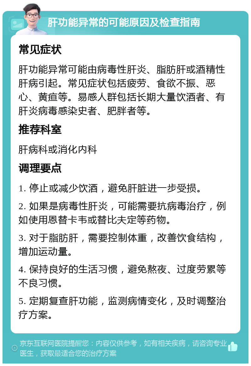 肝功能异常的可能原因及检查指南 常见症状 肝功能异常可能由病毒性肝炎、脂肪肝或酒精性肝病引起。常见症状包括疲劳、食欲不振、恶心、黄疸等。易感人群包括长期大量饮酒者、有肝炎病毒感染史者、肥胖者等。 推荐科室 肝病科或消化内科 调理要点 1. 停止或减少饮酒，避免肝脏进一步受损。 2. 如果是病毒性肝炎，可能需要抗病毒治疗，例如使用恩替卡韦或替比夫定等药物。 3. 对于脂肪肝，需要控制体重，改善饮食结构，增加运动量。 4. 保持良好的生活习惯，避免熬夜、过度劳累等不良习惯。 5. 定期复查肝功能，监测病情变化，及时调整治疗方案。