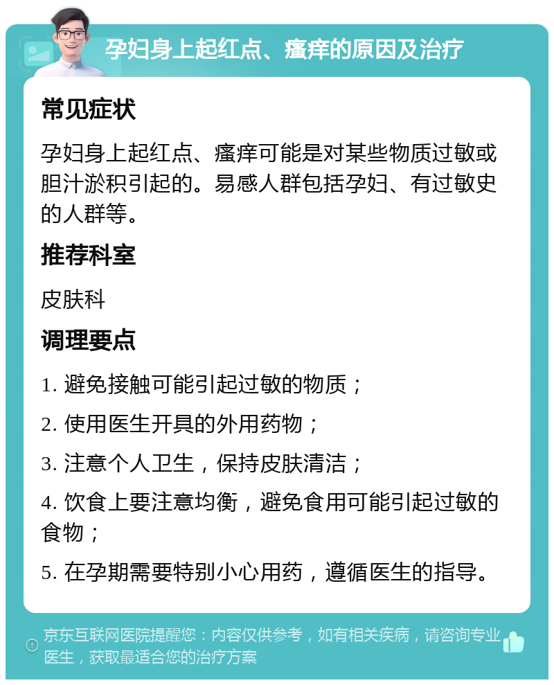 孕妇身上起红点、瘙痒的原因及治疗 常见症状 孕妇身上起红点、瘙痒可能是对某些物质过敏或胆汁淤积引起的。易感人群包括孕妇、有过敏史的人群等。 推荐科室 皮肤科 调理要点 1. 避免接触可能引起过敏的物质； 2. 使用医生开具的外用药物； 3. 注意个人卫生，保持皮肤清洁； 4. 饮食上要注意均衡，避免食用可能引起过敏的食物； 5. 在孕期需要特别小心用药，遵循医生的指导。