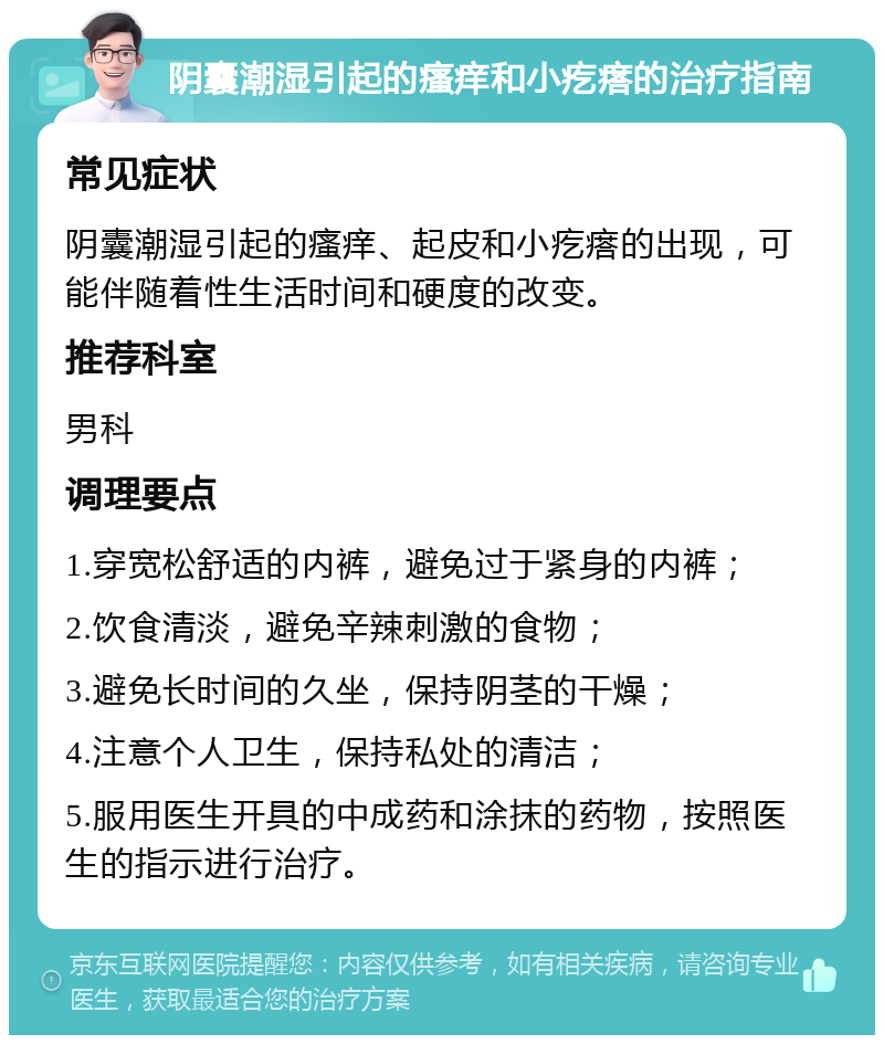 阴囊潮湿引起的瘙痒和小疙瘩的治疗指南 常见症状 阴囊潮湿引起的瘙痒、起皮和小疙瘩的出现，可能伴随着性生活时间和硬度的改变。 推荐科室 男科 调理要点 1.穿宽松舒适的内裤，避免过于紧身的内裤； 2.饮食清淡，避免辛辣刺激的食物； 3.避免长时间的久坐，保持阴茎的干燥； 4.注意个人卫生，保持私处的清洁； 5.服用医生开具的中成药和涂抹的药物，按照医生的指示进行治疗。