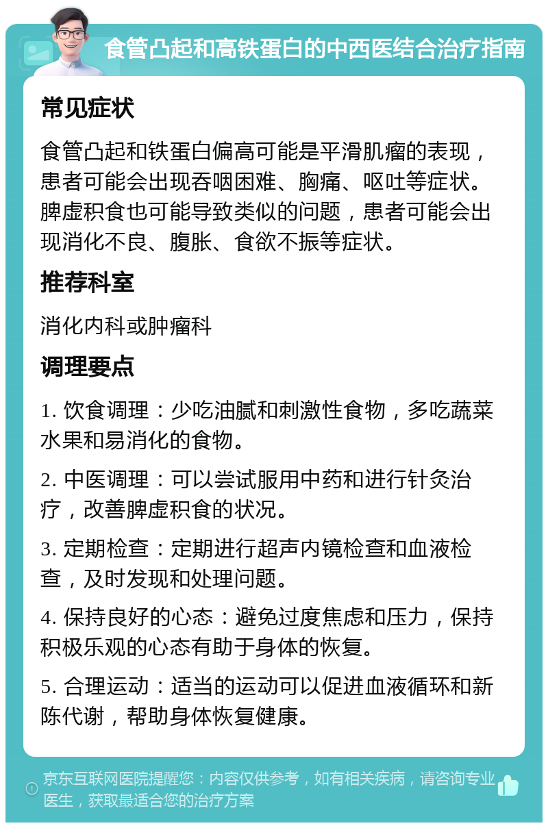 食管凸起和高铁蛋白的中西医结合治疗指南 常见症状 食管凸起和铁蛋白偏高可能是平滑肌瘤的表现，患者可能会出现吞咽困难、胸痛、呕吐等症状。脾虚积食也可能导致类似的问题，患者可能会出现消化不良、腹胀、食欲不振等症状。 推荐科室 消化内科或肿瘤科 调理要点 1. 饮食调理：少吃油腻和刺激性食物，多吃蔬菜水果和易消化的食物。 2. 中医调理：可以尝试服用中药和进行针灸治疗，改善脾虚积食的状况。 3. 定期检查：定期进行超声内镜检查和血液检查，及时发现和处理问题。 4. 保持良好的心态：避免过度焦虑和压力，保持积极乐观的心态有助于身体的恢复。 5. 合理运动：适当的运动可以促进血液循环和新陈代谢，帮助身体恢复健康。