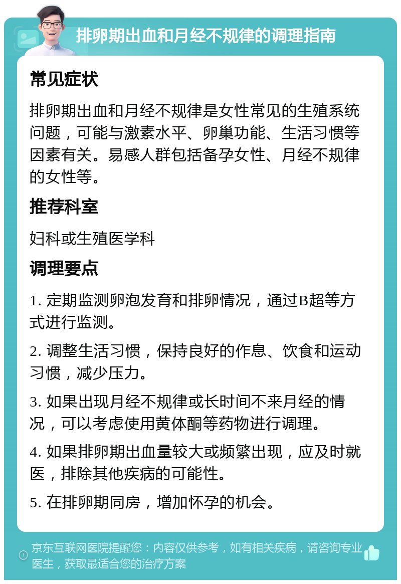 排卵期出血和月经不规律的调理指南 常见症状 排卵期出血和月经不规律是女性常见的生殖系统问题，可能与激素水平、卵巢功能、生活习惯等因素有关。易感人群包括备孕女性、月经不规律的女性等。 推荐科室 妇科或生殖医学科 调理要点 1. 定期监测卵泡发育和排卵情况，通过B超等方式进行监测。 2. 调整生活习惯，保持良好的作息、饮食和运动习惯，减少压力。 3. 如果出现月经不规律或长时间不来月经的情况，可以考虑使用黄体酮等药物进行调理。 4. 如果排卵期出血量较大或频繁出现，应及时就医，排除其他疾病的可能性。 5. 在排卵期同房，增加怀孕的机会。