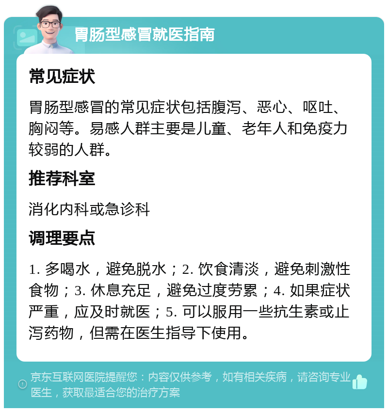 胃肠型感冒就医指南 常见症状 胃肠型感冒的常见症状包括腹泻、恶心、呕吐、胸闷等。易感人群主要是儿童、老年人和免疫力较弱的人群。 推荐科室 消化内科或急诊科 调理要点 1. 多喝水，避免脱水；2. 饮食清淡，避免刺激性食物；3. 休息充足，避免过度劳累；4. 如果症状严重，应及时就医；5. 可以服用一些抗生素或止泻药物，但需在医生指导下使用。