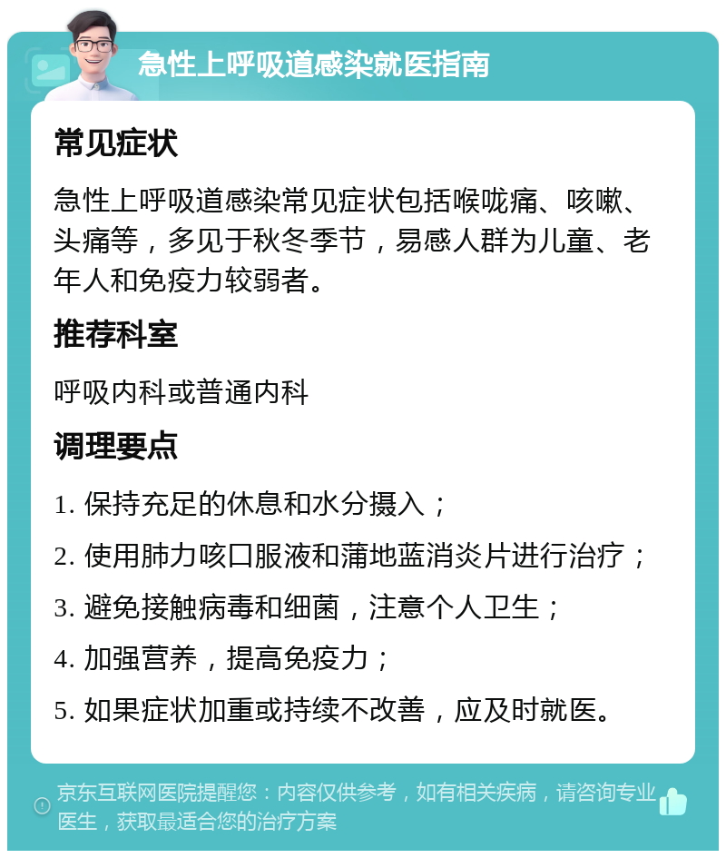 急性上呼吸道感染就医指南 常见症状 急性上呼吸道感染常见症状包括喉咙痛、咳嗽、头痛等，多见于秋冬季节，易感人群为儿童、老年人和免疫力较弱者。 推荐科室 呼吸内科或普通内科 调理要点 1. 保持充足的休息和水分摄入； 2. 使用肺力咳口服液和蒲地蓝消炎片进行治疗； 3. 避免接触病毒和细菌，注意个人卫生； 4. 加强营养，提高免疫力； 5. 如果症状加重或持续不改善，应及时就医。