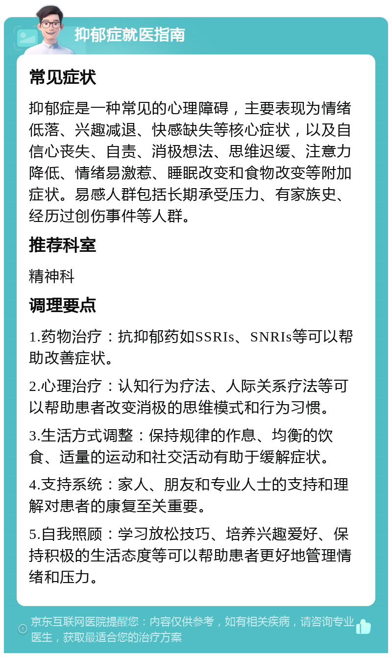 抑郁症就医指南 常见症状 抑郁症是一种常见的心理障碍，主要表现为情绪低落、兴趣减退、快感缺失等核心症状，以及自信心丧失、自责、消极想法、思维迟缓、注意力降低、情绪易激惹、睡眠改变和食物改变等附加症状。易感人群包括长期承受压力、有家族史、经历过创伤事件等人群。 推荐科室 精神科 调理要点 1.药物治疗：抗抑郁药如SSRIs、SNRIs等可以帮助改善症状。 2.心理治疗：认知行为疗法、人际关系疗法等可以帮助患者改变消极的思维模式和行为习惯。 3.生活方式调整：保持规律的作息、均衡的饮食、适量的运动和社交活动有助于缓解症状。 4.支持系统：家人、朋友和专业人士的支持和理解对患者的康复至关重要。 5.自我照顾：学习放松技巧、培养兴趣爱好、保持积极的生活态度等可以帮助患者更好地管理情绪和压力。