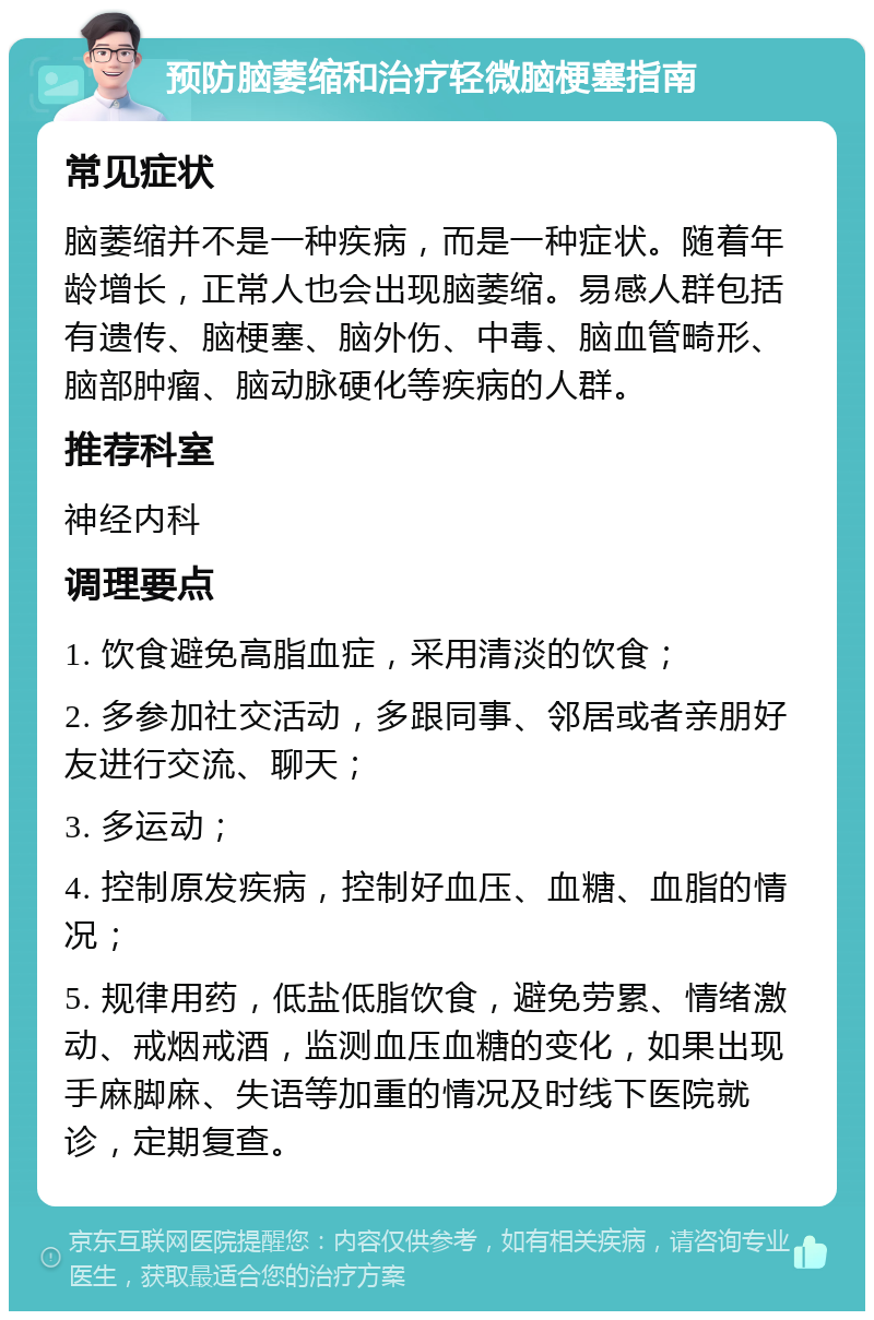 预防脑萎缩和治疗轻微脑梗塞指南 常见症状 脑萎缩并不是一种疾病，而是一种症状。随着年龄增长，正常人也会出现脑萎缩。易感人群包括有遗传、脑梗塞、脑外伤、中毒、脑血管畸形、脑部肿瘤、脑动脉硬化等疾病的人群。 推荐科室 神经内科 调理要点 1. 饮食避免高脂血症，采用清淡的饮食； 2. 多参加社交活动，多跟同事、邻居或者亲朋好友进行交流、聊天； 3. 多运动； 4. 控制原发疾病，控制好血压、血糖、血脂的情况； 5. 规律用药，低盐低脂饮食，避免劳累、情绪激动、戒烟戒酒，监测血压血糖的变化，如果出现手麻脚麻、失语等加重的情况及时线下医院就诊，定期复查。