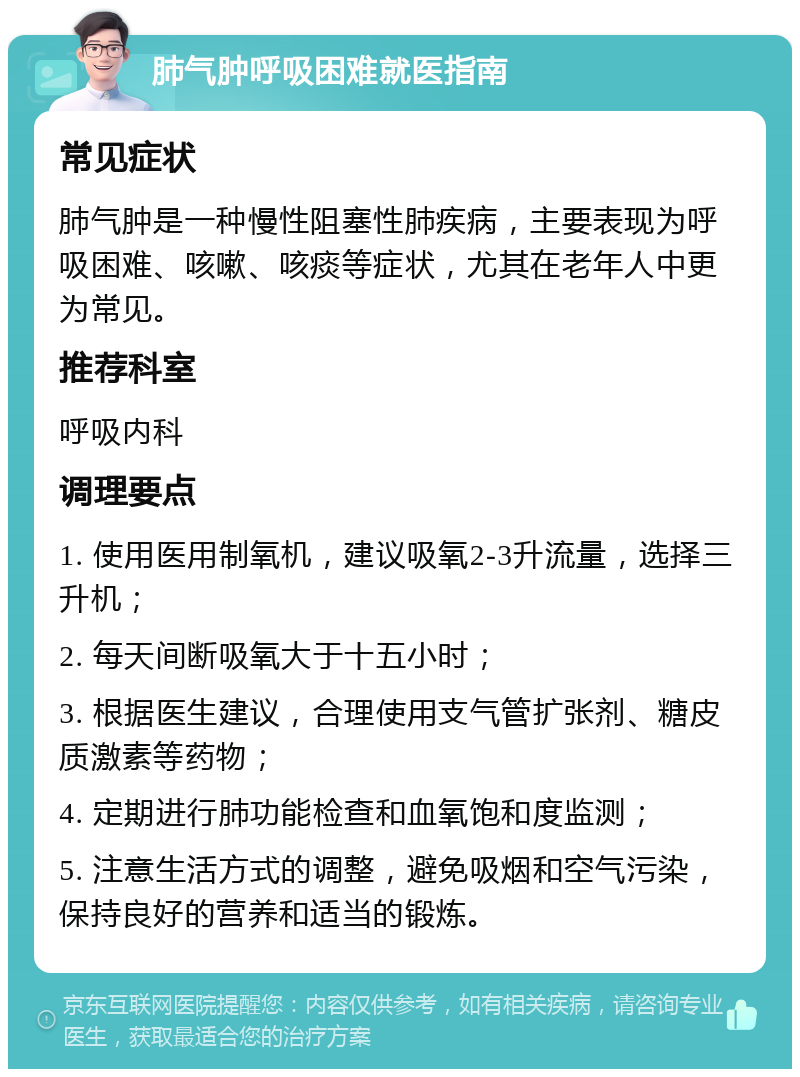 肺气肿呼吸困难就医指南 常见症状 肺气肿是一种慢性阻塞性肺疾病，主要表现为呼吸困难、咳嗽、咳痰等症状，尤其在老年人中更为常见。 推荐科室 呼吸内科 调理要点 1. 使用医用制氧机，建议吸氧2-3升流量，选择三升机； 2. 每天间断吸氧大于十五小时； 3. 根据医生建议，合理使用支气管扩张剂、糖皮质激素等药物； 4. 定期进行肺功能检查和血氧饱和度监测； 5. 注意生活方式的调整，避免吸烟和空气污染，保持良好的营养和适当的锻炼。