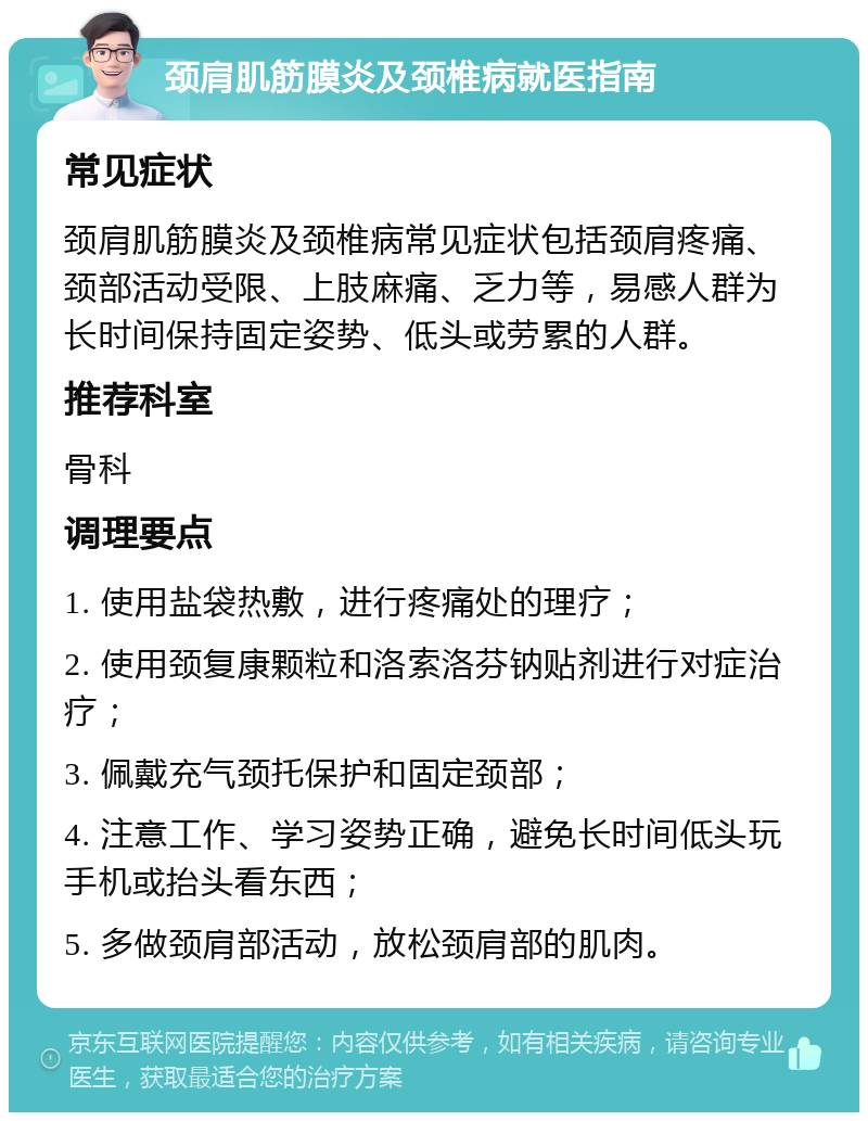 颈肩肌筋膜炎及颈椎病就医指南 常见症状 颈肩肌筋膜炎及颈椎病常见症状包括颈肩疼痛、颈部活动受限、上肢麻痛、乏力等，易感人群为长时间保持固定姿势、低头或劳累的人群。 推荐科室 骨科 调理要点 1. 使用盐袋热敷，进行疼痛处的理疗； 2. 使用颈复康颗粒和洛索洛芬钠贴剂进行对症治疗； 3. 佩戴充气颈托保护和固定颈部； 4. 注意工作、学习姿势正确，避免长时间低头玩手机或抬头看东西； 5. 多做颈肩部活动，放松颈肩部的肌肉。