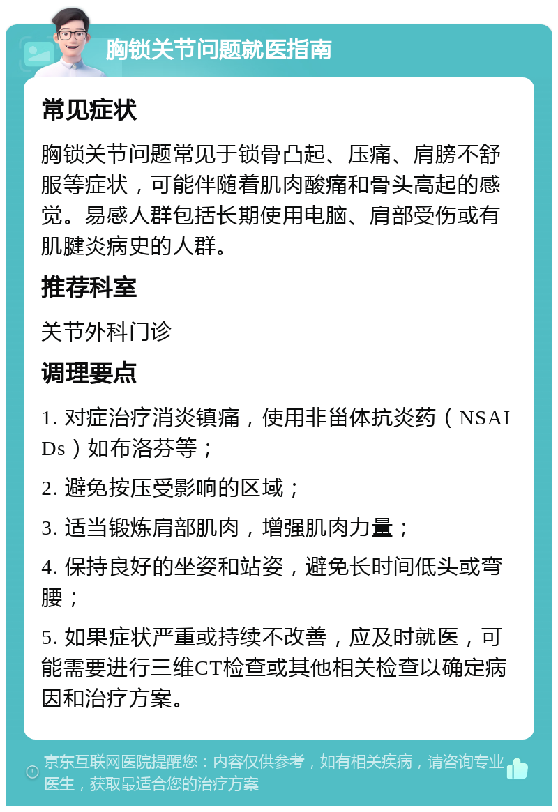 胸锁关节问题就医指南 常见症状 胸锁关节问题常见于锁骨凸起、压痛、肩膀不舒服等症状，可能伴随着肌肉酸痛和骨头高起的感觉。易感人群包括长期使用电脑、肩部受伤或有肌腱炎病史的人群。 推荐科室 关节外科门诊 调理要点 1. 对症治疗消炎镇痛，使用非甾体抗炎药（NSAIDs）如布洛芬等； 2. 避免按压受影响的区域； 3. 适当锻炼肩部肌肉，增强肌肉力量； 4. 保持良好的坐姿和站姿，避免长时间低头或弯腰； 5. 如果症状严重或持续不改善，应及时就医，可能需要进行三维CT检查或其他相关检查以确定病因和治疗方案。