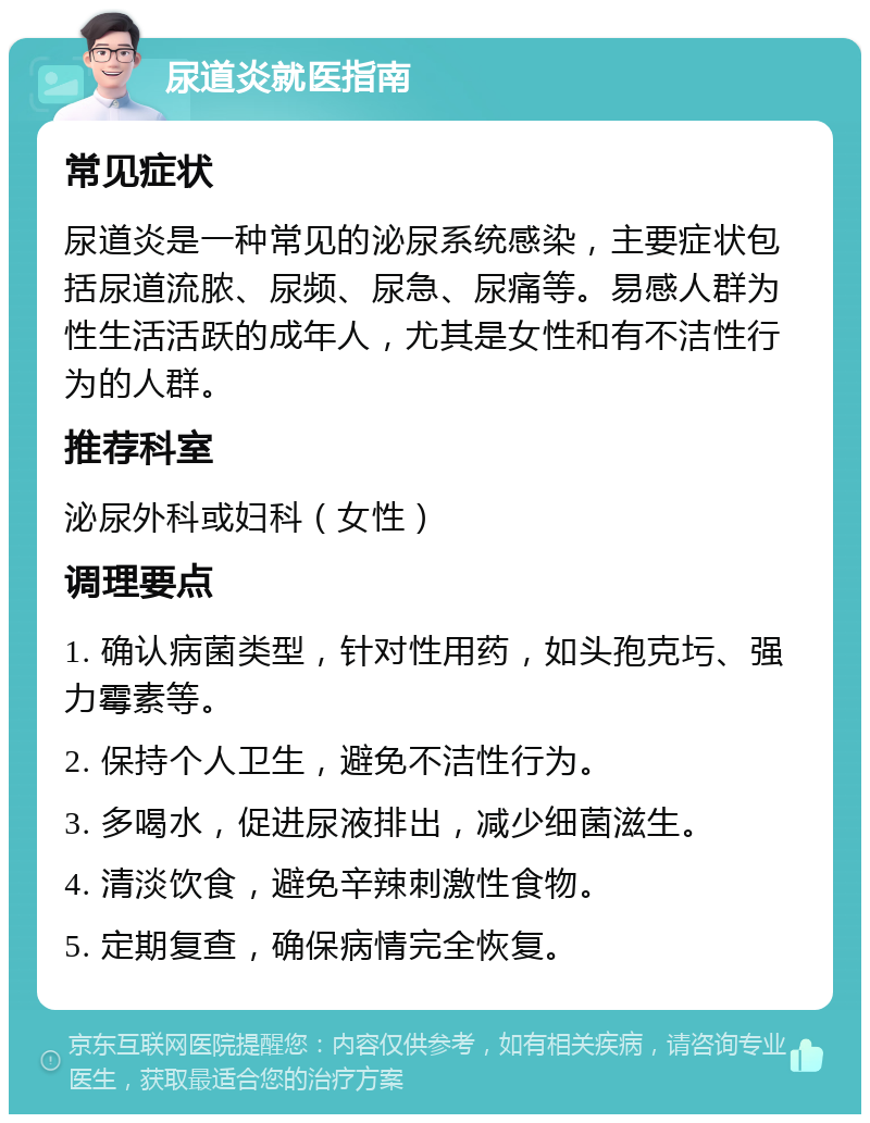 尿道炎就医指南 常见症状 尿道炎是一种常见的泌尿系统感染，主要症状包括尿道流脓、尿频、尿急、尿痛等。易感人群为性生活活跃的成年人，尤其是女性和有不洁性行为的人群。 推荐科室 泌尿外科或妇科（女性） 调理要点 1. 确认病菌类型，针对性用药，如头孢克圬、强力霉素等。 2. 保持个人卫生，避免不洁性行为。 3. 多喝水，促进尿液排出，减少细菌滋生。 4. 清淡饮食，避免辛辣刺激性食物。 5. 定期复查，确保病情完全恢复。