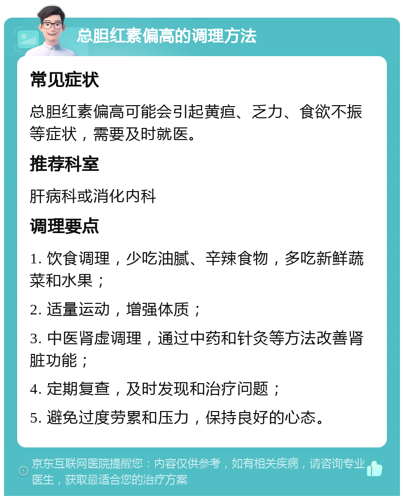 总胆红素偏高的调理方法 常见症状 总胆红素偏高可能会引起黄疸、乏力、食欲不振等症状，需要及时就医。 推荐科室 肝病科或消化内科 调理要点 1. 饮食调理，少吃油腻、辛辣食物，多吃新鲜蔬菜和水果； 2. 适量运动，增强体质； 3. 中医肾虚调理，通过中药和针灸等方法改善肾脏功能； 4. 定期复查，及时发现和治疗问题； 5. 避免过度劳累和压力，保持良好的心态。