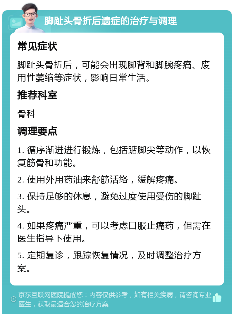 脚趾头骨折后遗症的治疗与调理 常见症状 脚趾头骨折后，可能会出现脚背和脚腕疼痛、废用性萎缩等症状，影响日常生活。 推荐科室 骨科 调理要点 1. 循序渐进进行锻炼，包括踮脚尖等动作，以恢复筋骨和功能。 2. 使用外用药油来舒筋活络，缓解疼痛。 3. 保持足够的休息，避免过度使用受伤的脚趾头。 4. 如果疼痛严重，可以考虑口服止痛药，但需在医生指导下使用。 5. 定期复诊，跟踪恢复情况，及时调整治疗方案。