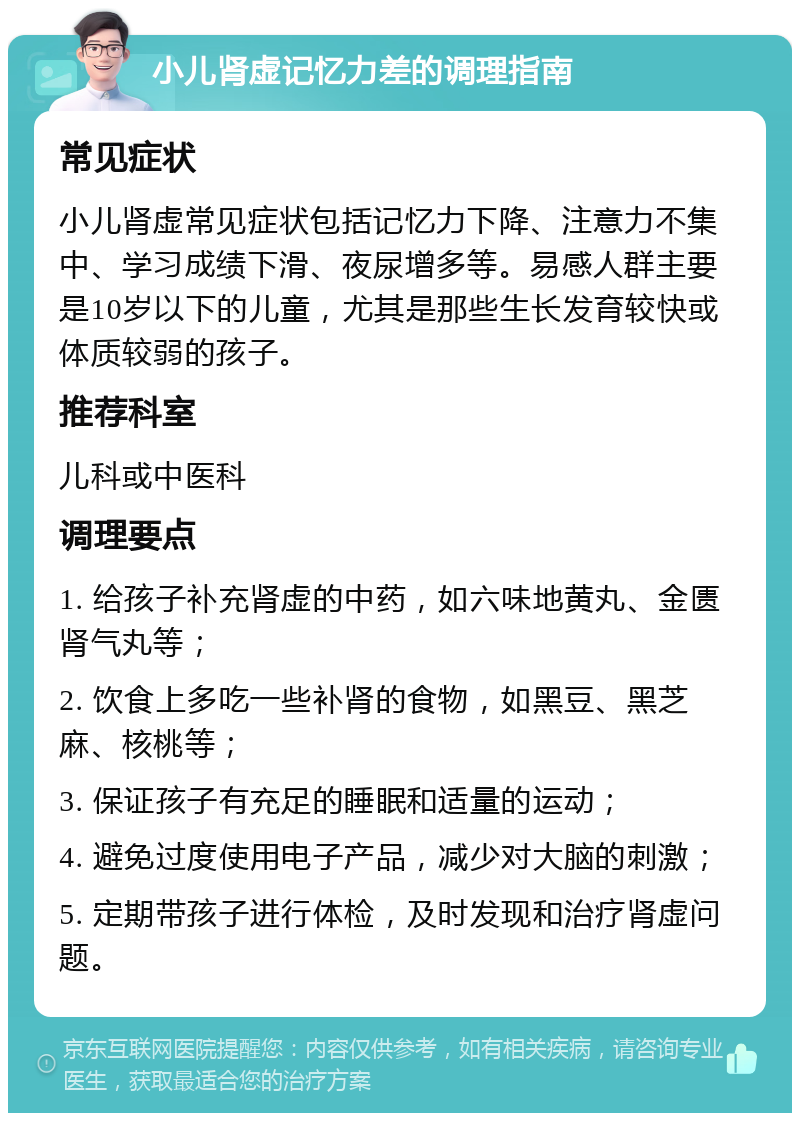 小儿肾虚记忆力差的调理指南 常见症状 小儿肾虚常见症状包括记忆力下降、注意力不集中、学习成绩下滑、夜尿增多等。易感人群主要是10岁以下的儿童，尤其是那些生长发育较快或体质较弱的孩子。 推荐科室 儿科或中医科 调理要点 1. 给孩子补充肾虚的中药，如六味地黄丸、金匮肾气丸等； 2. 饮食上多吃一些补肾的食物，如黑豆、黑芝麻、核桃等； 3. 保证孩子有充足的睡眠和适量的运动； 4. 避免过度使用电子产品，减少对大脑的刺激； 5. 定期带孩子进行体检，及时发现和治疗肾虚问题。