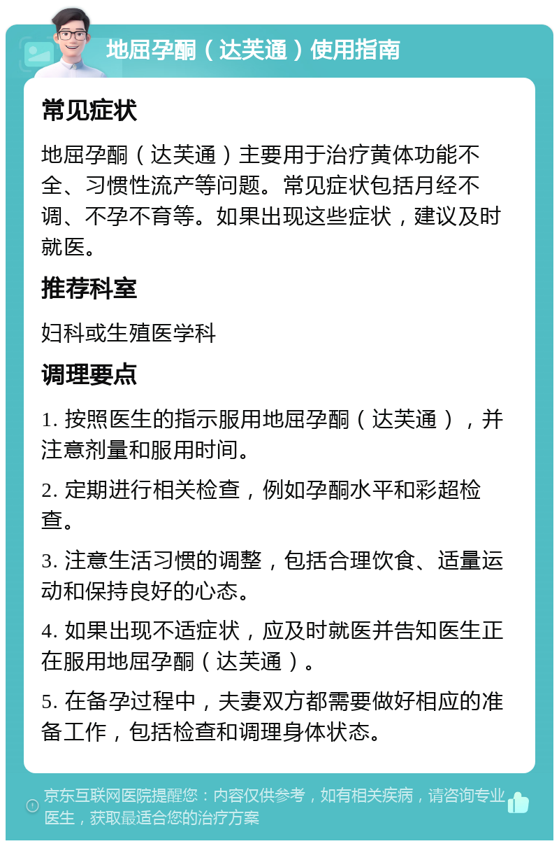 地屈孕酮（达芙通）使用指南 常见症状 地屈孕酮（达芙通）主要用于治疗黄体功能不全、习惯性流产等问题。常见症状包括月经不调、不孕不育等。如果出现这些症状，建议及时就医。 推荐科室 妇科或生殖医学科 调理要点 1. 按照医生的指示服用地屈孕酮（达芙通），并注意剂量和服用时间。 2. 定期进行相关检查，例如孕酮水平和彩超检查。 3. 注意生活习惯的调整，包括合理饮食、适量运动和保持良好的心态。 4. 如果出现不适症状，应及时就医并告知医生正在服用地屈孕酮（达芙通）。 5. 在备孕过程中，夫妻双方都需要做好相应的准备工作，包括检查和调理身体状态。