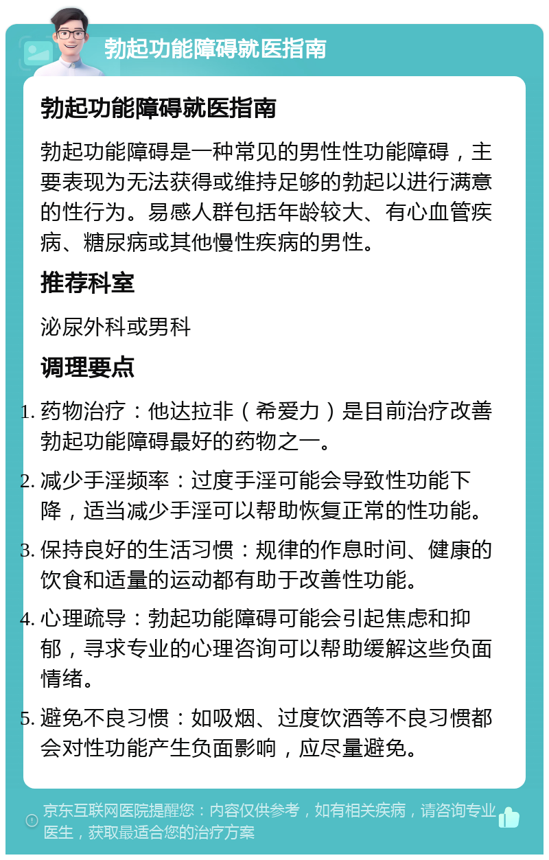 勃起功能障碍就医指南 勃起功能障碍就医指南 勃起功能障碍是一种常见的男性性功能障碍，主要表现为无法获得或维持足够的勃起以进行满意的性行为。易感人群包括年龄较大、有心血管疾病、糖尿病或其他慢性疾病的男性。 推荐科室 泌尿外科或男科 调理要点 药物治疗：他达拉非（希爱力）是目前治疗改善勃起功能障碍最好的药物之一。 减少手淫频率：过度手淫可能会导致性功能下降，适当减少手淫可以帮助恢复正常的性功能。 保持良好的生活习惯：规律的作息时间、健康的饮食和适量的运动都有助于改善性功能。 心理疏导：勃起功能障碍可能会引起焦虑和抑郁，寻求专业的心理咨询可以帮助缓解这些负面情绪。 避免不良习惯：如吸烟、过度饮酒等不良习惯都会对性功能产生负面影响，应尽量避免。