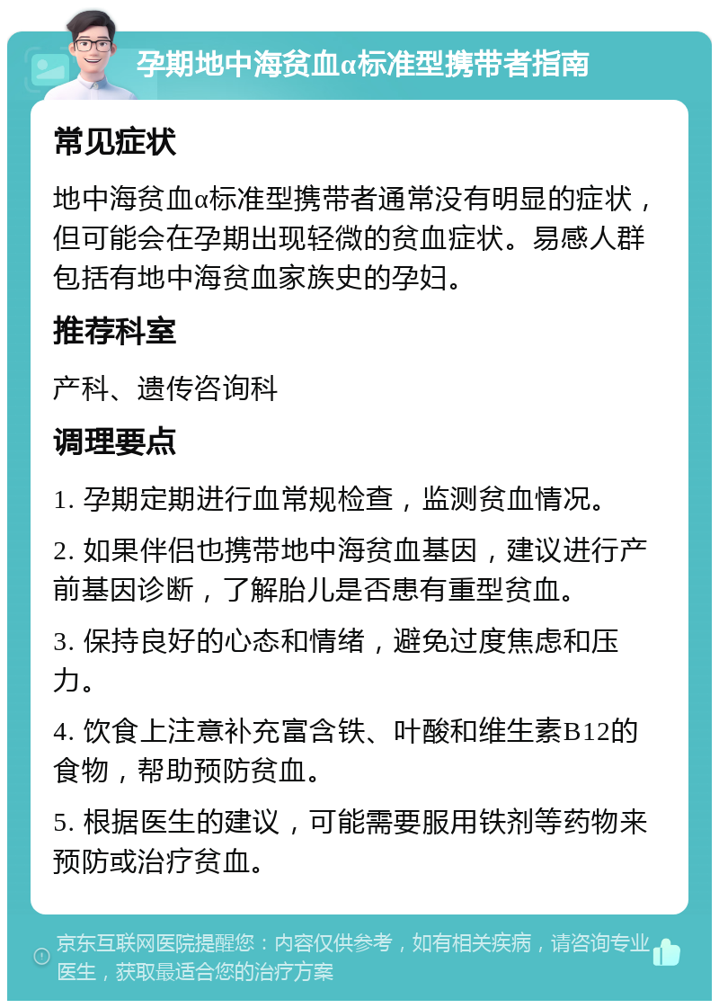 孕期地中海贫血α标准型携带者指南 常见症状 地中海贫血α标准型携带者通常没有明显的症状，但可能会在孕期出现轻微的贫血症状。易感人群包括有地中海贫血家族史的孕妇。 推荐科室 产科、遗传咨询科 调理要点 1. 孕期定期进行血常规检查，监测贫血情况。 2. 如果伴侣也携带地中海贫血基因，建议进行产前基因诊断，了解胎儿是否患有重型贫血。 3. 保持良好的心态和情绪，避免过度焦虑和压力。 4. 饮食上注意补充富含铁、叶酸和维生素B12的食物，帮助预防贫血。 5. 根据医生的建议，可能需要服用铁剂等药物来预防或治疗贫血。