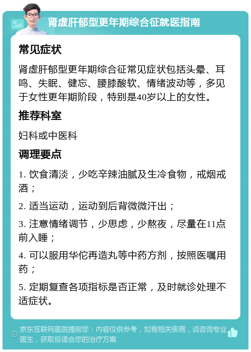 肾虚肝郁型更年期综合征就医指南 常见症状 肾虚肝郁型更年期综合征常见症状包括头晕、耳鸣、失眠、健忘、腰膝酸软、情绪波动等，多见于女性更年期阶段，特别是40岁以上的女性。 推荐科室 妇科或中医科 调理要点 1. 饮食清淡，少吃辛辣油腻及生冷食物，戒烟戒酒； 2. 适当运动，运动到后背微微汗出； 3. 注意情绪调节，少思虑，少熬夜，尽量在11点前入睡； 4. 可以服用华佗再造丸等中药方剂，按照医嘱用药； 5. 定期复查各项指标是否正常，及时就诊处理不适症状。