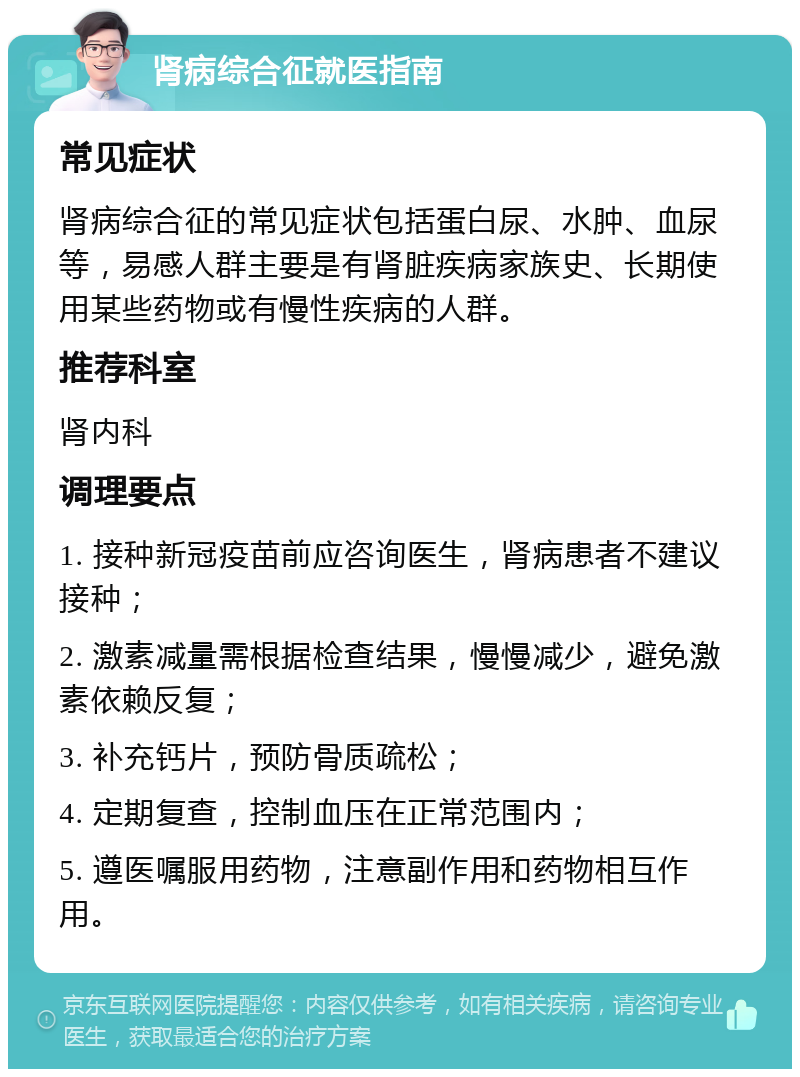 肾病综合征就医指南 常见症状 肾病综合征的常见症状包括蛋白尿、水肿、血尿等，易感人群主要是有肾脏疾病家族史、长期使用某些药物或有慢性疾病的人群。 推荐科室 肾内科 调理要点 1. 接种新冠疫苗前应咨询医生，肾病患者不建议接种； 2. 激素减量需根据检查结果，慢慢减少，避免激素依赖反复； 3. 补充钙片，预防骨质疏松； 4. 定期复查，控制血压在正常范围内； 5. 遵医嘱服用药物，注意副作用和药物相互作用。