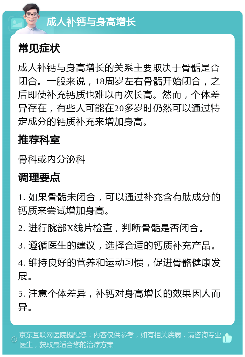 成人补钙与身高增长 常见症状 成人补钙与身高增长的关系主要取决于骨骺是否闭合。一般来说，18周岁左右骨骺开始闭合，之后即使补充钙质也难以再次长高。然而，个体差异存在，有些人可能在20多岁时仍然可以通过特定成分的钙质补充来增加身高。 推荐科室 骨科或内分泌科 调理要点 1. 如果骨骺未闭合，可以通过补充含有肽成分的钙质来尝试增加身高。 2. 进行腕部X线片检查，判断骨骺是否闭合。 3. 遵循医生的建议，选择合适的钙质补充产品。 4. 维持良好的营养和运动习惯，促进骨骼健康发展。 5. 注意个体差异，补钙对身高增长的效果因人而异。