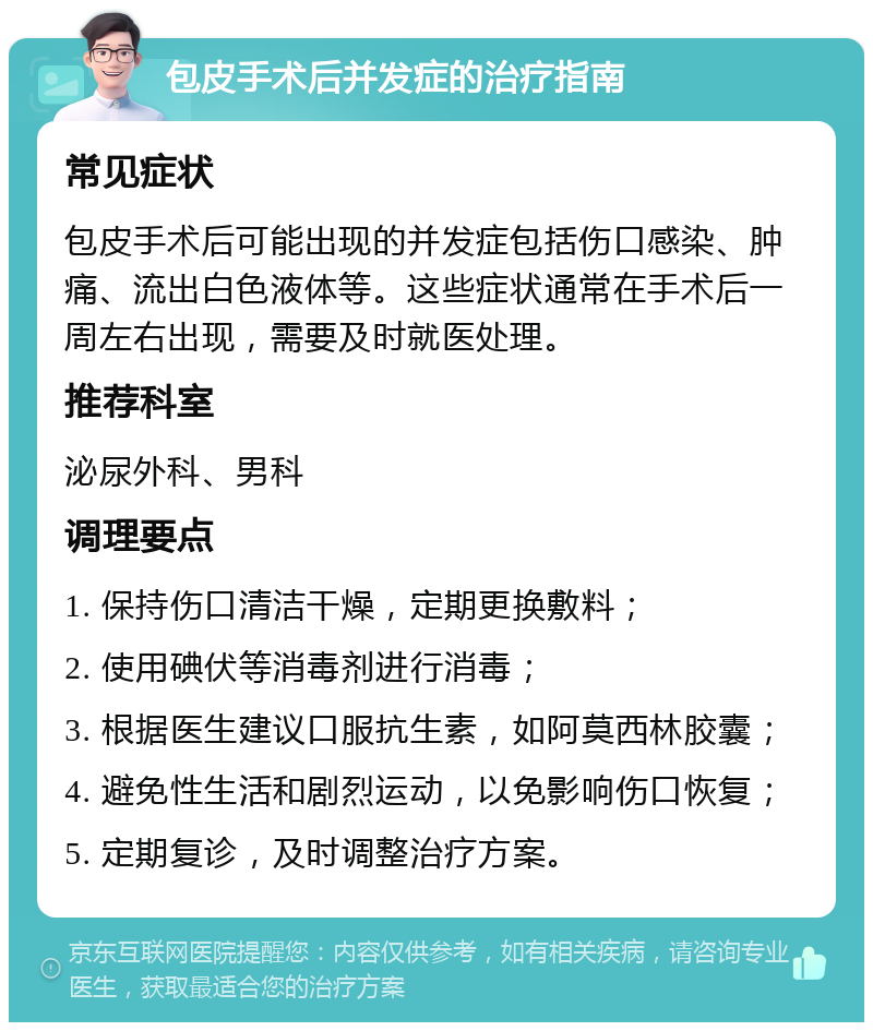 包皮手术后并发症的治疗指南 常见症状 包皮手术后可能出现的并发症包括伤口感染、肿痛、流出白色液体等。这些症状通常在手术后一周左右出现，需要及时就医处理。 推荐科室 泌尿外科、男科 调理要点 1. 保持伤口清洁干燥，定期更换敷料； 2. 使用碘伏等消毒剂进行消毒； 3. 根据医生建议口服抗生素，如阿莫西林胶囊； 4. 避免性生活和剧烈运动，以免影响伤口恢复； 5. 定期复诊，及时调整治疗方案。