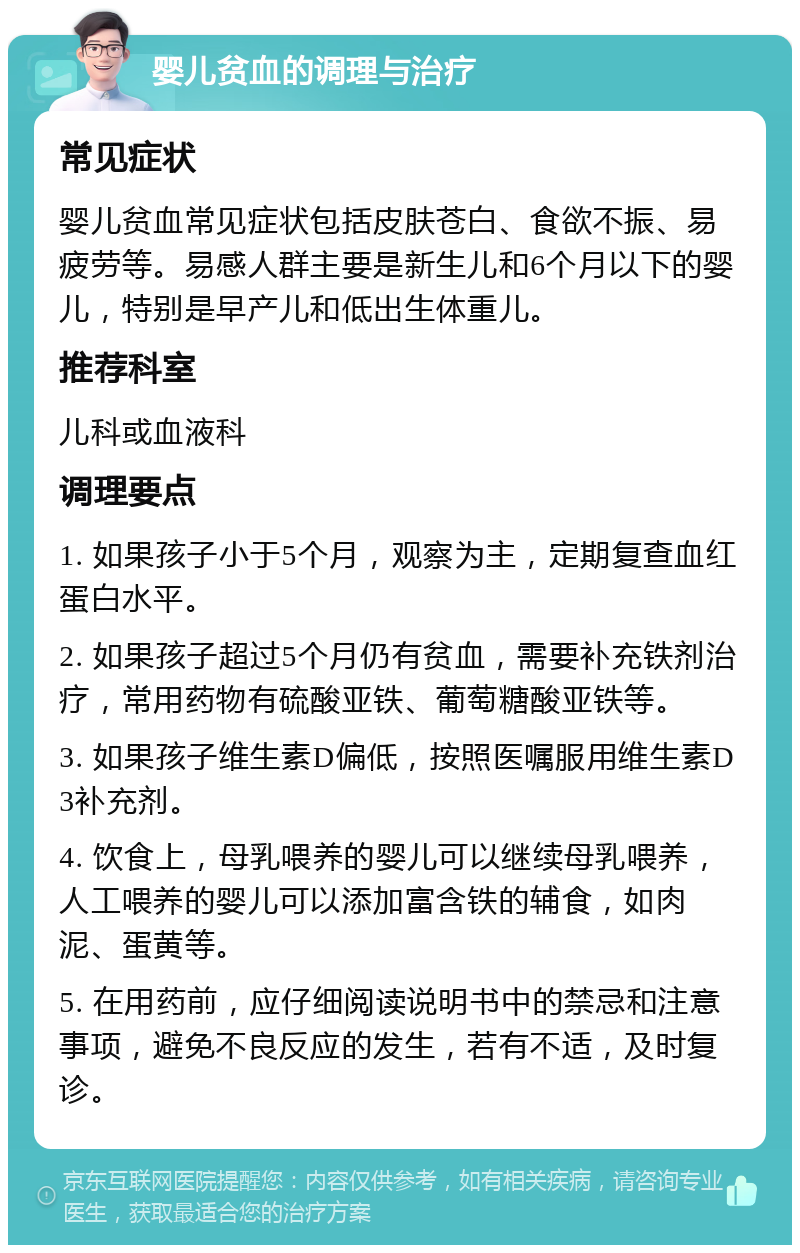 婴儿贫血的调理与治疗 常见症状 婴儿贫血常见症状包括皮肤苍白、食欲不振、易疲劳等。易感人群主要是新生儿和6个月以下的婴儿，特别是早产儿和低出生体重儿。 推荐科室 儿科或血液科 调理要点 1. 如果孩子小于5个月，观察为主，定期复查血红蛋白水平。 2. 如果孩子超过5个月仍有贫血，需要补充铁剂治疗，常用药物有硫酸亚铁、葡萄糖酸亚铁等。 3. 如果孩子维生素D偏低，按照医嘱服用维生素D3补充剂。 4. 饮食上，母乳喂养的婴儿可以继续母乳喂养，人工喂养的婴儿可以添加富含铁的辅食，如肉泥、蛋黄等。 5. 在用药前，应仔细阅读说明书中的禁忌和注意事项，避免不良反应的发生，若有不适，及时复诊。