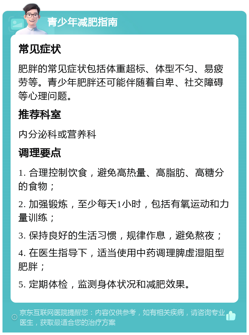 青少年减肥指南 常见症状 肥胖的常见症状包括体重超标、体型不匀、易疲劳等。青少年肥胖还可能伴随着自卑、社交障碍等心理问题。 推荐科室 内分泌科或营养科 调理要点 1. 合理控制饮食，避免高热量、高脂肪、高糖分的食物； 2. 加强锻炼，至少每天1小时，包括有氧运动和力量训练； 3. 保持良好的生活习惯，规律作息，避免熬夜； 4. 在医生指导下，适当使用中药调理脾虚湿阻型肥胖； 5. 定期体检，监测身体状况和减肥效果。