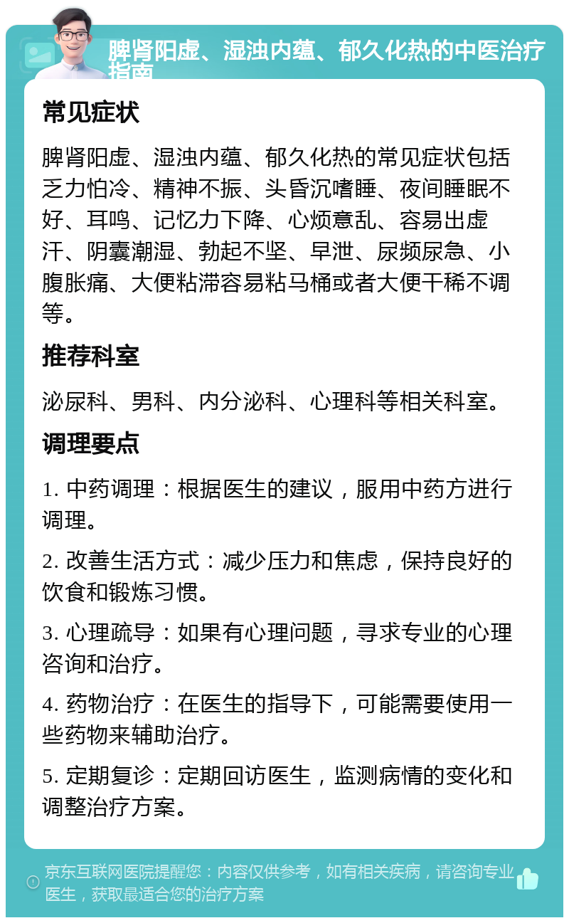 脾肾阳虚、湿浊内蕴、郁久化热的中医治疗指南 常见症状 脾肾阳虚、湿浊内蕴、郁久化热的常见症状包括乏力怕冷、精神不振、头昏沉嗜睡、夜间睡眠不好、耳鸣、记忆力下降、心烦意乱、容易出虚汗、阴囊潮湿、勃起不坚、早泄、尿频尿急、小腹胀痛、大便粘滞容易粘马桶或者大便干稀不调等。 推荐科室 泌尿科、男科、内分泌科、心理科等相关科室。 调理要点 1. 中药调理：根据医生的建议，服用中药方进行调理。 2. 改善生活方式：减少压力和焦虑，保持良好的饮食和锻炼习惯。 3. 心理疏导：如果有心理问题，寻求专业的心理咨询和治疗。 4. 药物治疗：在医生的指导下，可能需要使用一些药物来辅助治疗。 5. 定期复诊：定期回访医生，监测病情的变化和调整治疗方案。