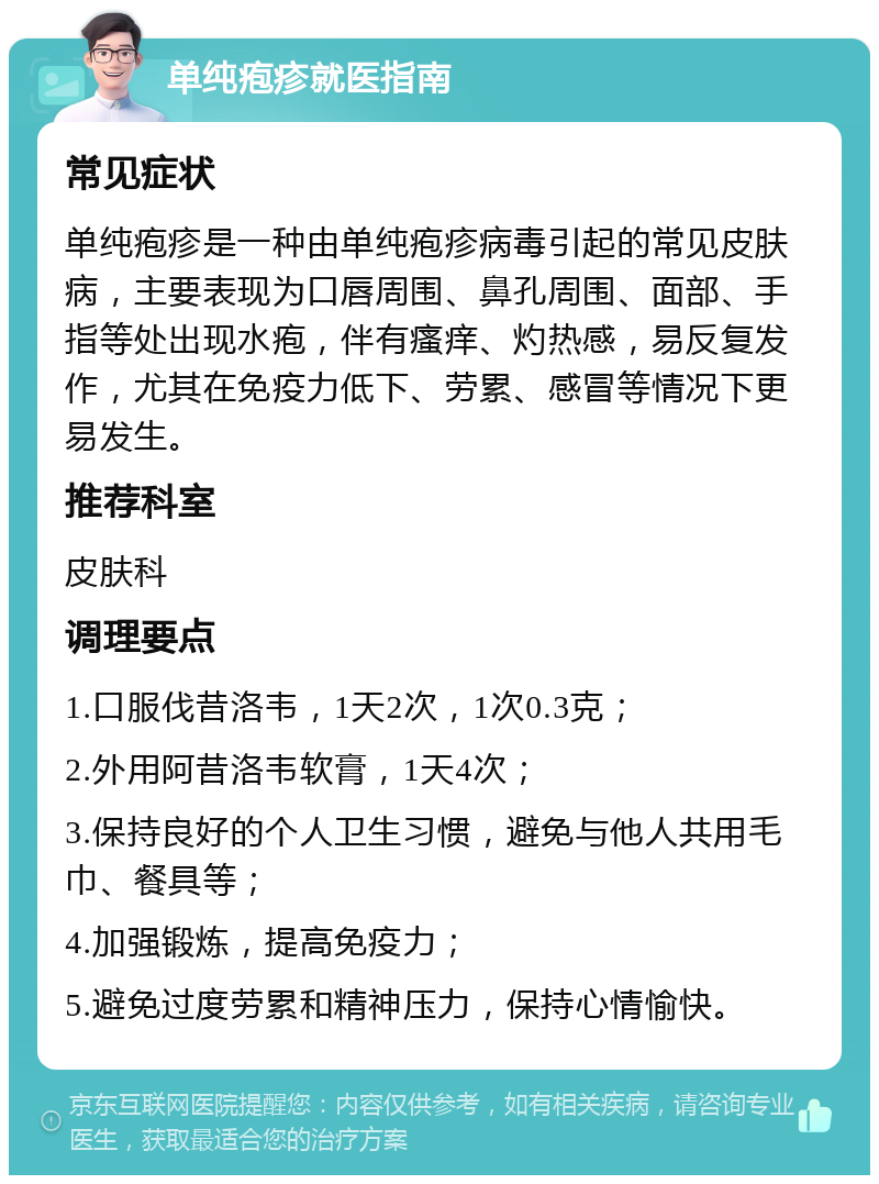 单纯疱疹就医指南 常见症状 单纯疱疹是一种由单纯疱疹病毒引起的常见皮肤病，主要表现为口唇周围、鼻孔周围、面部、手指等处出现水疱，伴有瘙痒、灼热感，易反复发作，尤其在免疫力低下、劳累、感冒等情况下更易发生。 推荐科室 皮肤科 调理要点 1.口服伐昔洛韦，1天2次，1次0.3克； 2.外用阿昔洛韦软膏，1天4次； 3.保持良好的个人卫生习惯，避免与他人共用毛巾、餐具等； 4.加强锻炼，提高免疫力； 5.避免过度劳累和精神压力，保持心情愉快。