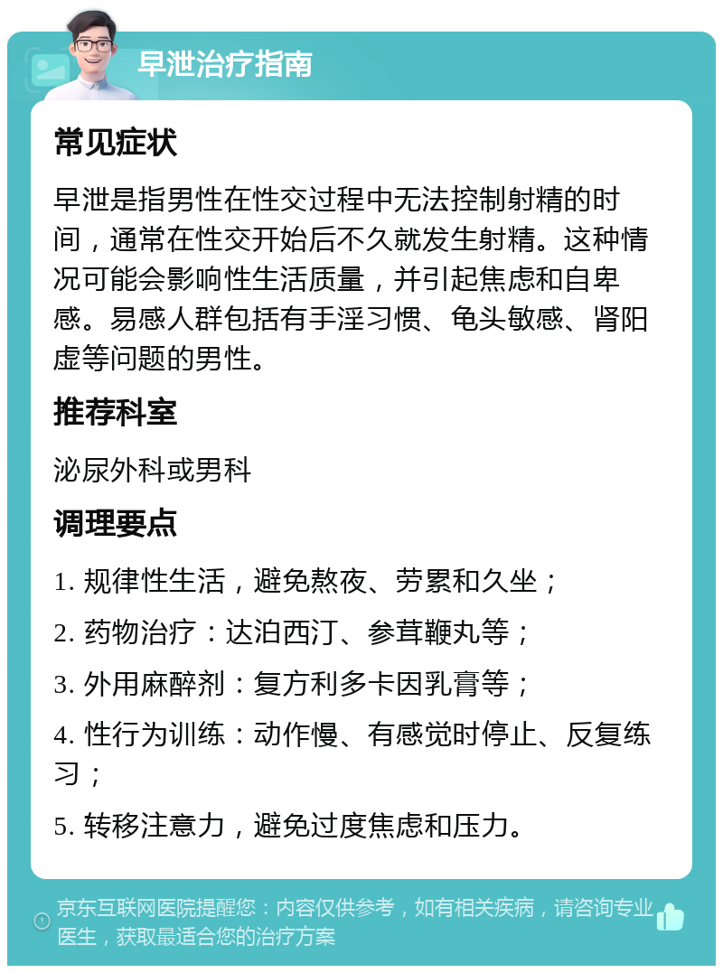 早泄治疗指南 常见症状 早泄是指男性在性交过程中无法控制射精的时间，通常在性交开始后不久就发生射精。这种情况可能会影响性生活质量，并引起焦虑和自卑感。易感人群包括有手淫习惯、龟头敏感、肾阳虚等问题的男性。 推荐科室 泌尿外科或男科 调理要点 1. 规律性生活，避免熬夜、劳累和久坐； 2. 药物治疗：达泊西汀、参茸鞭丸等； 3. 外用麻醉剂：复方利多卡因乳膏等； 4. 性行为训练：动作慢、有感觉时停止、反复练习； 5. 转移注意力，避免过度焦虑和压力。