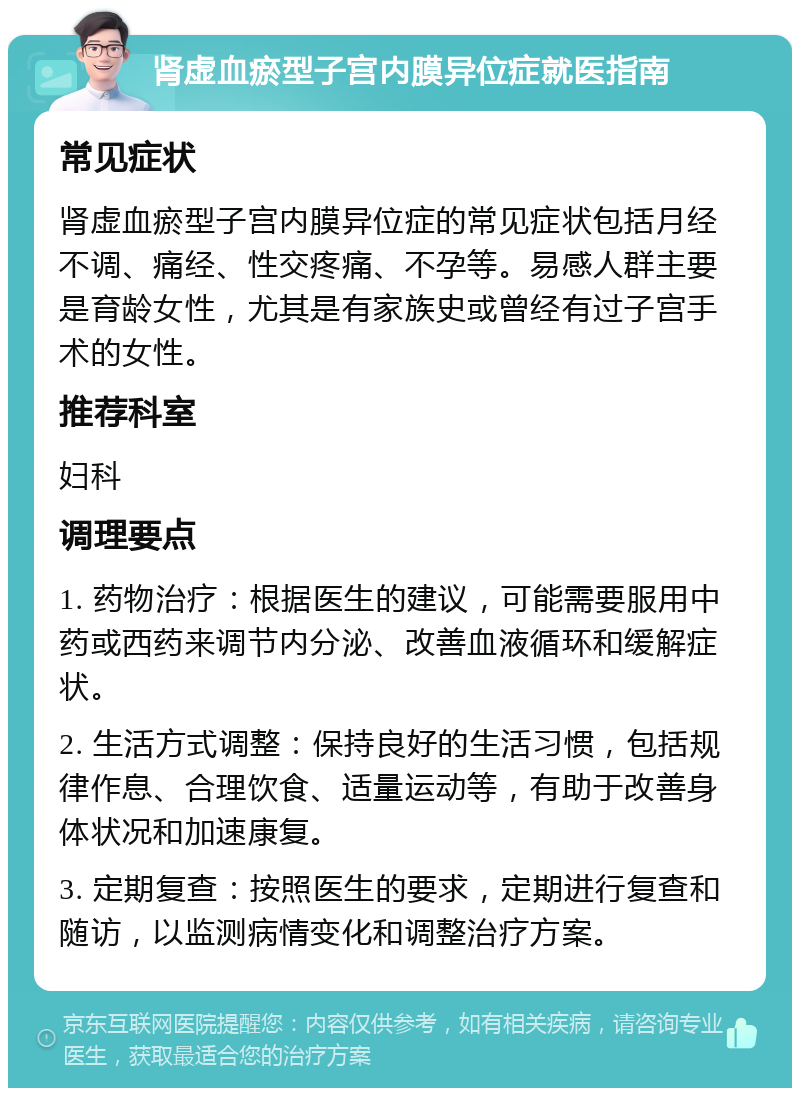 肾虚血瘀型子宫内膜异位症就医指南 常见症状 肾虚血瘀型子宫内膜异位症的常见症状包括月经不调、痛经、性交疼痛、不孕等。易感人群主要是育龄女性，尤其是有家族史或曾经有过子宫手术的女性。 推荐科室 妇科 调理要点 1. 药物治疗：根据医生的建议，可能需要服用中药或西药来调节内分泌、改善血液循环和缓解症状。 2. 生活方式调整：保持良好的生活习惯，包括规律作息、合理饮食、适量运动等，有助于改善身体状况和加速康复。 3. 定期复查：按照医生的要求，定期进行复查和随访，以监测病情变化和调整治疗方案。