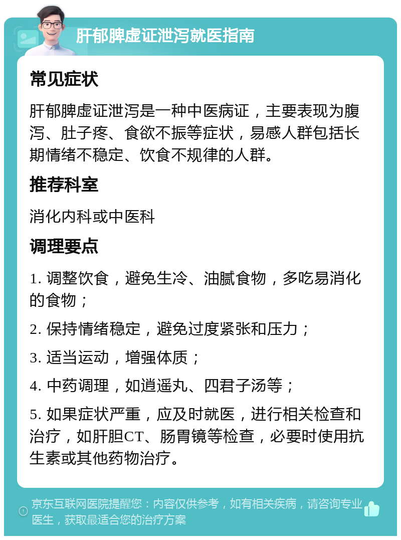 肝郁脾虚证泄泻就医指南 常见症状 肝郁脾虚证泄泻是一种中医病证，主要表现为腹泻、肚子疼、食欲不振等症状，易感人群包括长期情绪不稳定、饮食不规律的人群。 推荐科室 消化内科或中医科 调理要点 1. 调整饮食，避免生冷、油腻食物，多吃易消化的食物； 2. 保持情绪稳定，避免过度紧张和压力； 3. 适当运动，增强体质； 4. 中药调理，如逍遥丸、四君子汤等； 5. 如果症状严重，应及时就医，进行相关检查和治疗，如肝胆CT、肠胃镜等检查，必要时使用抗生素或其他药物治疗。