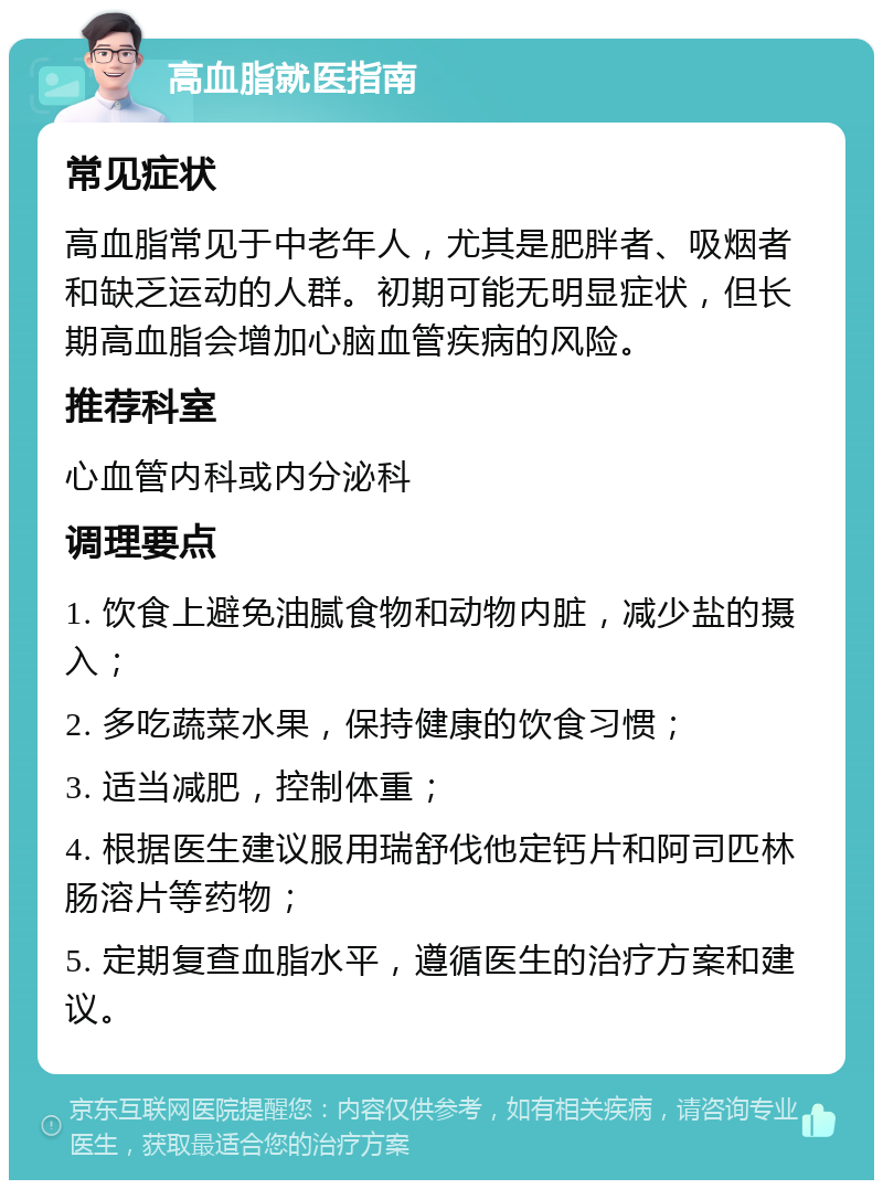 高血脂就医指南 常见症状 高血脂常见于中老年人，尤其是肥胖者、吸烟者和缺乏运动的人群。初期可能无明显症状，但长期高血脂会增加心脑血管疾病的风险。 推荐科室 心血管内科或内分泌科 调理要点 1. 饮食上避免油腻食物和动物内脏，减少盐的摄入； 2. 多吃蔬菜水果，保持健康的饮食习惯； 3. 适当减肥，控制体重； 4. 根据医生建议服用瑞舒伐他定钙片和阿司匹林肠溶片等药物； 5. 定期复查血脂水平，遵循医生的治疗方案和建议。