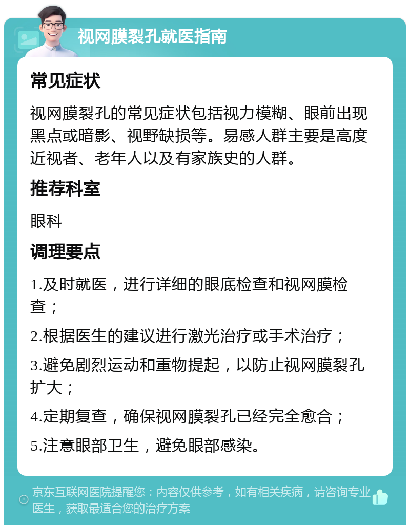 视网膜裂孔就医指南 常见症状 视网膜裂孔的常见症状包括视力模糊、眼前出现黑点或暗影、视野缺损等。易感人群主要是高度近视者、老年人以及有家族史的人群。 推荐科室 眼科 调理要点 1.及时就医，进行详细的眼底检查和视网膜检查； 2.根据医生的建议进行激光治疗或手术治疗； 3.避免剧烈运动和重物提起，以防止视网膜裂孔扩大； 4.定期复查，确保视网膜裂孔已经完全愈合； 5.注意眼部卫生，避免眼部感染。