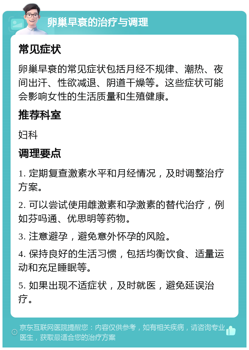 卵巢早衰的治疗与调理 常见症状 卵巢早衰的常见症状包括月经不规律、潮热、夜间出汗、性欲减退、阴道干燥等。这些症状可能会影响女性的生活质量和生殖健康。 推荐科室 妇科 调理要点 1. 定期复查激素水平和月经情况，及时调整治疗方案。 2. 可以尝试使用雌激素和孕激素的替代治疗，例如芬吗通、优思明等药物。 3. 注意避孕，避免意外怀孕的风险。 4. 保持良好的生活习惯，包括均衡饮食、适量运动和充足睡眠等。 5. 如果出现不适症状，及时就医，避免延误治疗。