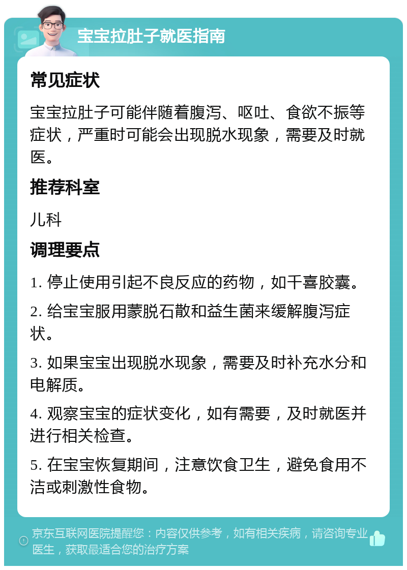 宝宝拉肚子就医指南 常见症状 宝宝拉肚子可能伴随着腹泻、呕吐、食欲不振等症状，严重时可能会出现脱水现象，需要及时就医。 推荐科室 儿科 调理要点 1. 停止使用引起不良反应的药物，如千喜胶囊。 2. 给宝宝服用蒙脱石散和益生菌来缓解腹泻症状。 3. 如果宝宝出现脱水现象，需要及时补充水分和电解质。 4. 观察宝宝的症状变化，如有需要，及时就医并进行相关检查。 5. 在宝宝恢复期间，注意饮食卫生，避免食用不洁或刺激性食物。