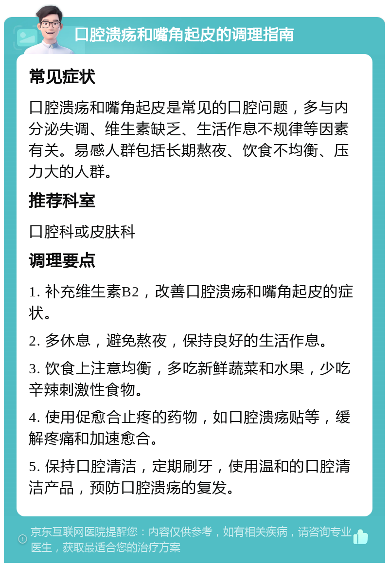 口腔溃疡和嘴角起皮的调理指南 常见症状 口腔溃疡和嘴角起皮是常见的口腔问题，多与内分泌失调、维生素缺乏、生活作息不规律等因素有关。易感人群包括长期熬夜、饮食不均衡、压力大的人群。 推荐科室 口腔科或皮肤科 调理要点 1. 补充维生素B2，改善口腔溃疡和嘴角起皮的症状。 2. 多休息，避免熬夜，保持良好的生活作息。 3. 饮食上注意均衡，多吃新鲜蔬菜和水果，少吃辛辣刺激性食物。 4. 使用促愈合止疼的药物，如口腔溃疡贴等，缓解疼痛和加速愈合。 5. 保持口腔清洁，定期刷牙，使用温和的口腔清洁产品，预防口腔溃疡的复发。