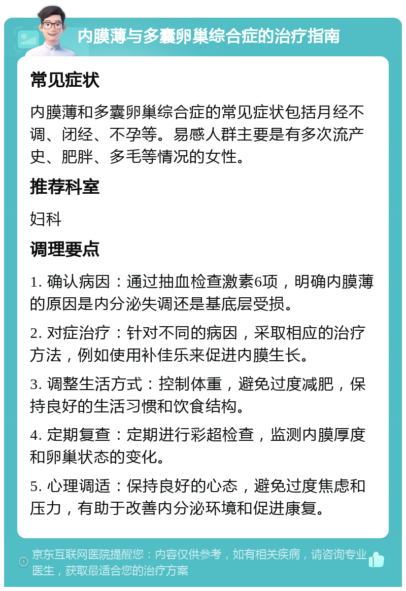 内膜薄与多囊卵巢综合症的治疗指南 常见症状 内膜薄和多囊卵巢综合症的常见症状包括月经不调、闭经、不孕等。易感人群主要是有多次流产史、肥胖、多毛等情况的女性。 推荐科室 妇科 调理要点 1. 确认病因：通过抽血检查激素6项，明确内膜薄的原因是内分泌失调还是基底层受损。 2. 对症治疗：针对不同的病因，采取相应的治疗方法，例如使用补佳乐来促进内膜生长。 3. 调整生活方式：控制体重，避免过度减肥，保持良好的生活习惯和饮食结构。 4. 定期复查：定期进行彩超检查，监测内膜厚度和卵巢状态的变化。 5. 心理调适：保持良好的心态，避免过度焦虑和压力，有助于改善内分泌环境和促进康复。